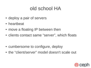 old school HA
●   deploy a pair of servers
●   heartbeat
●   move a floating IP between then
●   clients contact same “server”, which floats

●   cumbersome to configure, deploy
●   the “client/server” model doesn't scale out
 