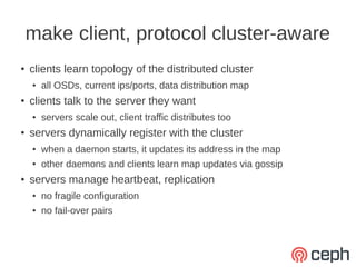 make client, protocol cluster-aware
●   clients learn topology of the distributed cluster
    ●   all OSDs, current ips/ports, data distribution map
●   clients talk to the server they want
    ●   servers scale out, client traffic distributes too
●   servers dynamically register with the cluster
    ●   when a daemon starts, it updates its address in the map
    ●   other daemons and clients learn map updates via gossip
●   servers manage heartbeat, replication
    ●   no fragile configuration
    ●   no fail-over pairs
 