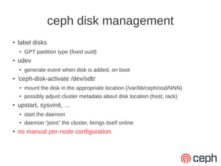 ceph disk management
●   label disks
    ●   GPT partition type (fixed uuid)
●   udev
    ●   generate event when disk is added, on boot
●   'ceph-disk-activate /dev/sdb'
    ●   mount the disk in the appropriate location (/var/lib/ceph/osd/NNN)
    ●   possibly adjust cluster metadata about disk location (host, rack)
●   upstart, sysvinit, …
    ●   start the daemon
    ●   daemon “joins” the cluster, brings itself online
●   no manual per-node configuration
 