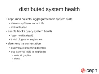 distributed system health
●
    ceph-mon collects, aggregates basic system state
    ●   daemon up/down, current IPs
    ●   disk utilization
●
    simple hooks query system health
    ●   'ceph health [detail]'
    ●   trivial plugins for nagios, etc.
●
    daemons instrumentation
    ●   query state of running daemon
    ●   use external tools to aggregate
         –   collectd, graphite
         –   statsd
 