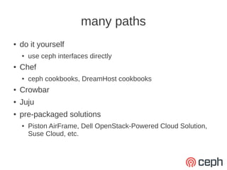 many paths
●   do it yourself
    ●   use ceph interfaces directly
●   Chef
    ●   ceph cookbooks, DreamHost cookbooks
●   Crowbar
●   Juju
●   pre-packaged solutions
    ●   Piston AirFrame, Dell OpenStack-Powered Cloud Solution,
        Suse Cloud, etc.
 