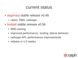 current status
●   argonaut stable release v0.48
    ●   rados, RBD, radosgw
●   bobtail stable release v0.56
    ●   RBD cloning
    ●   improved performance, scaling, failure behavior
    ●   radosgw API, performance improvements
    ●   release in 1-2 weeks
 