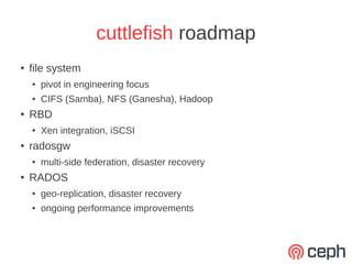 cuttlefish roadmap
●   file system
    ●   pivot in engineering focus
    ●   CIFS (Samba), NFS (Ganesha), Hadoop
●   RBD
    ●   Xen integration, iSCSI
●   radosgw
    ●   multi-side federation, disaster recovery
●   RADOS
    ●   geo-replication, disaster recovery
    ●   ongoing performance improvements
 