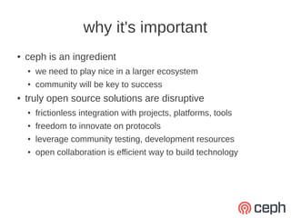 why it's important
●   ceph is an ingredient
    ●   we need to play nice in a larger ecosystem
    ●   community will be key to success
●   truly open source solutions are disruptive
    ●   frictionless integration with projects, platforms, tools
    ●   freedom to innovate on protocols
    ●   leverage community testing, development resources
    ●   open collaboration is efficient way to build technology
 