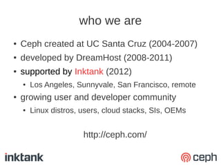who we are
●   Ceph created at UC Santa Cruz (2004-2007)
●   developed by DreamHost (2008-2011)
●   supported by Inktank (2012)
    ●   Los Angeles, Sunnyvale, San Francisco, remote
●   growing user and developer community
    ●   Linux distros, users, cloud stacks, SIs, OEMs


                       http://ceph.com/
 