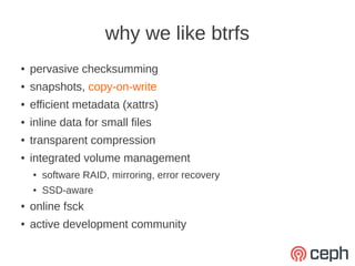 why we like btrfs
●   pervasive checksumming
●   snapshots, copy-on-write
●   efficient metadata (xattrs)
●   inline data for small files
●   transparent compression
●   integrated volume management
    ●   software RAID, mirroring, error recovery
    ●   SSD-aware
●   online fsck
●   active development community
 