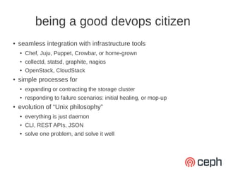 being a good devops citizen
●   seamless integration with infrastructure tools
    ●   Chef, Juju, Puppet, Crowbar, or home-grown
    ●   collectd, statsd, graphite, nagios
    ●   OpenStack, CloudStack
●
    simple processes for
    ●   expanding or contracting the storage cluster
    ●
        responding to failure scenarios: initial healing, or mop-up
●   evolution of “Unix philosophy”
    ●
        everything is just daemon
    ●   CLI, REST APIs, JSON
    ●
        solve one problem, and solve it well
 