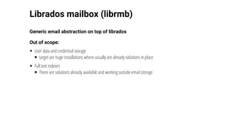 Librados	mailbox	(librmb)
Generic	email	abstraction	on	top	of	librados
Out	of	scope:
User	data	and	credential	storage
target	are	huge	installations	where	usually	are	already	solutions	in	place
Full	text	indexes
There	are	solutions	already	available	and	working	outside	email	storage
 