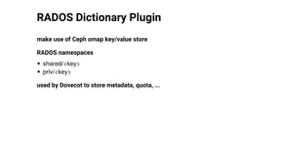 RADOS	Dictionary	Plugin
make	use	of	Ceph	omap	key/value	store
RADOS	namespaces
shared/<key>
priv/<key>
used	by	Dovecot	to	store	metadata,	quota,	...
 