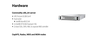 Hardware
Commodity	x86_64	server
HPE	ProLiant	DL380	Gen9
Dual	socket
Intel®	Xeon®	E5	V4
2x	Intel®	X710-DA2	Dual-port	10G
2x	boot	SSDs,	SATA,	HBA,	no	separate	RAID	controller
CephFS,	Rados,	MDS	and	MON	nodes
 