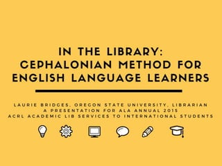 In the Library: Using the
Cephalonian Method
for English Language Learners
Laurie Bridges, Librarian
Oregon State University
American Library Association Annual Conference
2015
ACRL Academic Library Services to International
Students Interest Group Discussion
 