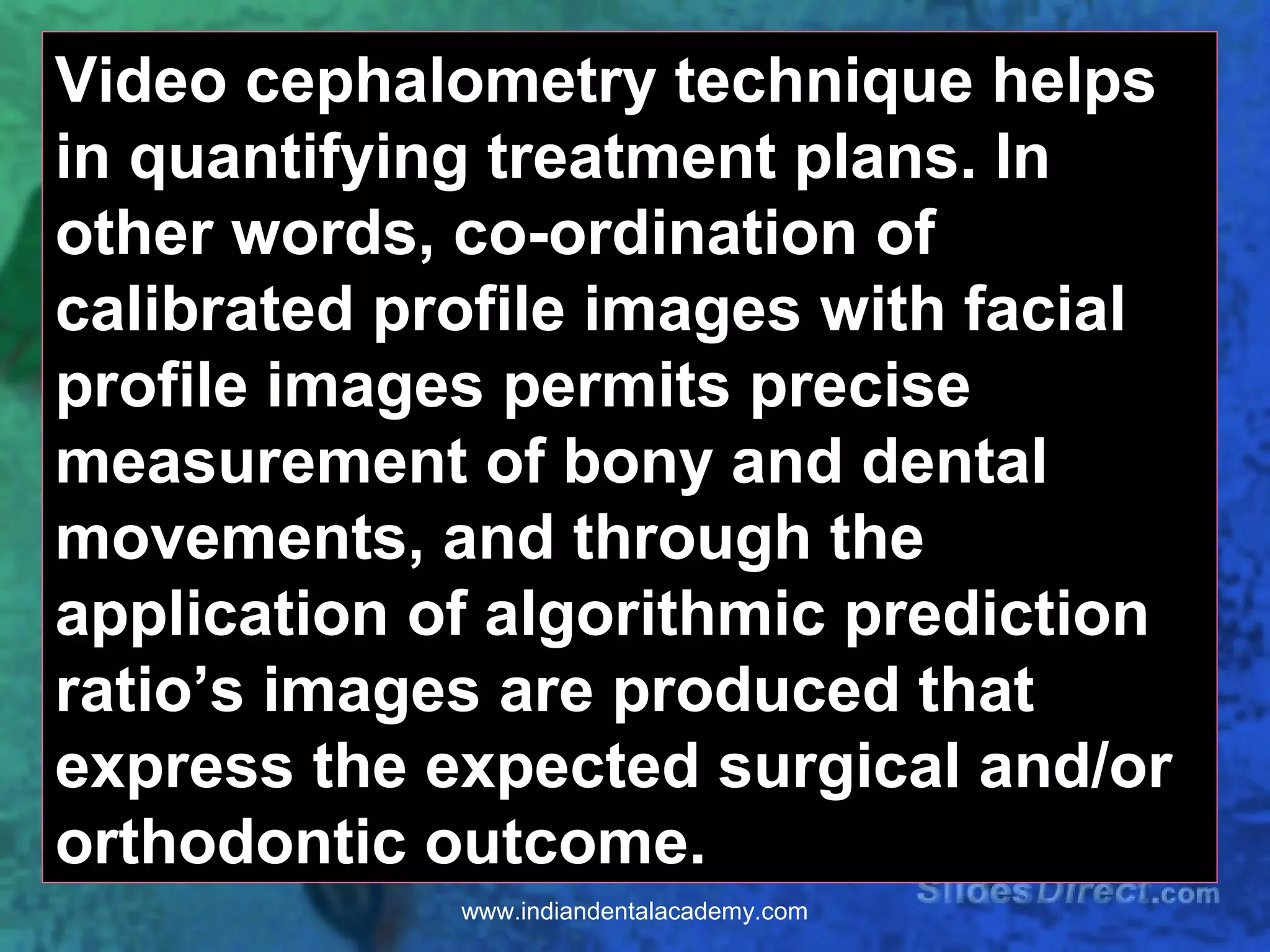 Video cephalometry technique helps
in quantifying treatment plans. In
other words, co-ordination of
calibrated profile images with facial
profile images permits precise
measurement of bony and dental
movements, and through the
application of algorithmic prediction
ratio’s images are produced that
express the expected surgical and/or
orthodontic outcome.
www.indiandentalacademy.com
 