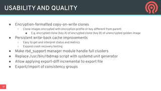 17
● Encryption-formatted copy-on-write clones
○ Clone images encrypted with encryption proﬁle or key different from parent
■ E.g. encrypted clone (key A) of encrypted clone (key B) of unencrypted golden image
● Persistent write-back cache improvements
○ Easy to get and interpret status and metrics
○ Expand crash recovery testing
● Make rbd_support manager module handle full clusters
● Replace /usr/bin/rbdmap script with systemd unit generator
● Allow applying export-diff incremental to export ﬁle
● Export/import of consistency groups
USABILITY AND QUALITY
 