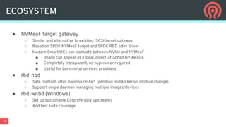 19
● NVMeoF target gateway
○ Similar and alternative to existing iSCSI target gateway
○ Based on SPDK NVMeoF target and SPDK RBD bdev driver
○ Modern SmartNICs can translate between NVMe and NVMeoF
■ Image can appear as a local, direct-attached NVMe disk
■ Completely transparent, no hypervisor required
■ Useful for bare metal services providers
● rbd-nbd
○ Safe reattach after daemon restart (pending nbd.ko kernel module change)
○ Support single daemon managing multiple images/devices
● rbd-wnbd (Windows)
○ Set up sustainable CI (preferably upstream)
○ Add test suite coverage
ECOSYSTEM
 