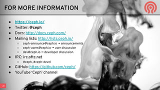 21
● https://ceph.io/
● Twitter: @ceph
● Docs: http://docs.ceph.com/
● Mailing lists: http://lists.ceph.io/
○ ceph-announce@ceph.io → announcements
○ ceph-users@ceph.io → user discussion
○ dev@ceph.io → developer discussion
● IRC: irc.oftc.net
○ #ceph, #ceph-devel
● GitHub: https://github.com/ceph/
● YouTube ‘Ceph’ channel
FOR MORE INFORMATION
 