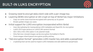 5
● Growing need to encrypt data client-side with a per-image key
● Layering QEMU encryption or dm-crypt on top of librbd has major limitations
○ Copy-on-write clone must be encrypted with same key as its parent
○ Breaks golden image use cases
● Initial support for LUKS encryption incorporated within librbd
○ Uses libcryptsetup for manipulating LUKS metadata and OpenSSL for encryption
○ LUKS1 (512-byte sectors) or LUKS2 (4K sectors) format
○ AES-128 or AES-256 cipher in xts-plain64 mode
○ Only ﬂat (non-cloned) images can be encryption-formatted in Paciﬁc
○ Clone images inherit parent encryption proﬁle and key
● “rbd encryption format” generates LUKS master key and adds a passphrase
○ cryptsetup tool can be used to inspect LUKS metadata and add additional passphrases
BUILT-IN LUKS ENCRYPTION
 