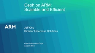 Ceph on ARM:
Scalable and Efficient
Jeff Chu
Ceph Community Days
Director Enterprise Solutions
August 2016
 