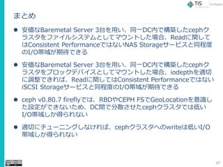 ޤȤ
? Baremetal Server 3̨äͬһDCڤǘBceph
饹ե륷ƥȤƥޥȤϡReadv
Consistent PerformanceǤϤʤNAS Storage`ӥ̶ͬ
I/OڴǤ
? Baremetal Server 3̨äͬһDCڤǘBceph
饹֥åǥХȤƥޥȤϡiodepthm
{ǤСReadvƤConsistent PerformanceǤϤʤ
iSCSI Storage`ӥ̶ͬȤI/OڴǤ
? ceph v0.80.7 fireflyǤϡRBDCEPH FSGeoLocationR
OǤʤᡢDCgǷɢceph饹Ǥϵͤ
I/O򤷤äʤ
? mФ˥`˥󥰤ʤСceph饹ؤwriteϵͤI/O
򤷤äʤ
17
 