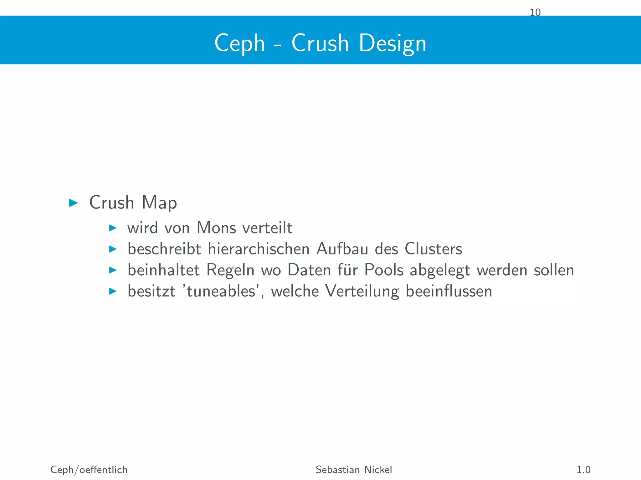 10
Ceph - Crush Design
Crush Map
wird von Mons verteilt
beschreibt hierarchischen Aufbau des Clusters
beinhaltet Regeln wo Daten f¨ur Pools abgelegt werden sollen
besitzt ’tuneables’, welche Verteilung beeinﬂussen
Ceph/oeﬀentlich Sebastian Nickel 1.0
 