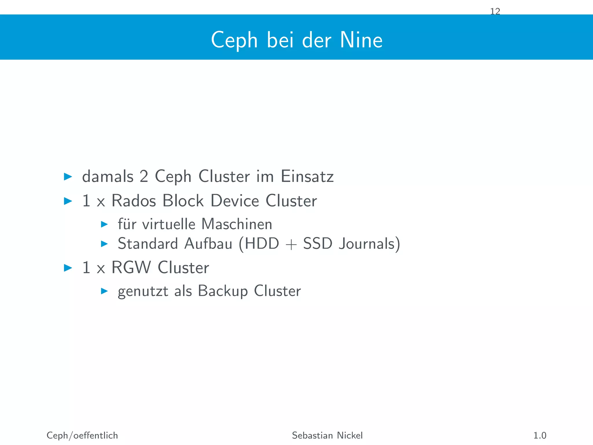 12
Ceph bei der Nine
damals 2 Ceph Cluster im Einsatz
1 x Rados Block Device Cluster
f¨ur virtuelle Maschinen
Standard Aufbau (HDD + SSD Journals)
1 x RGW Cluster
genutzt als Backup Cluster
Ceph/oeﬀentlich Sebastian Nickel 1.0
 