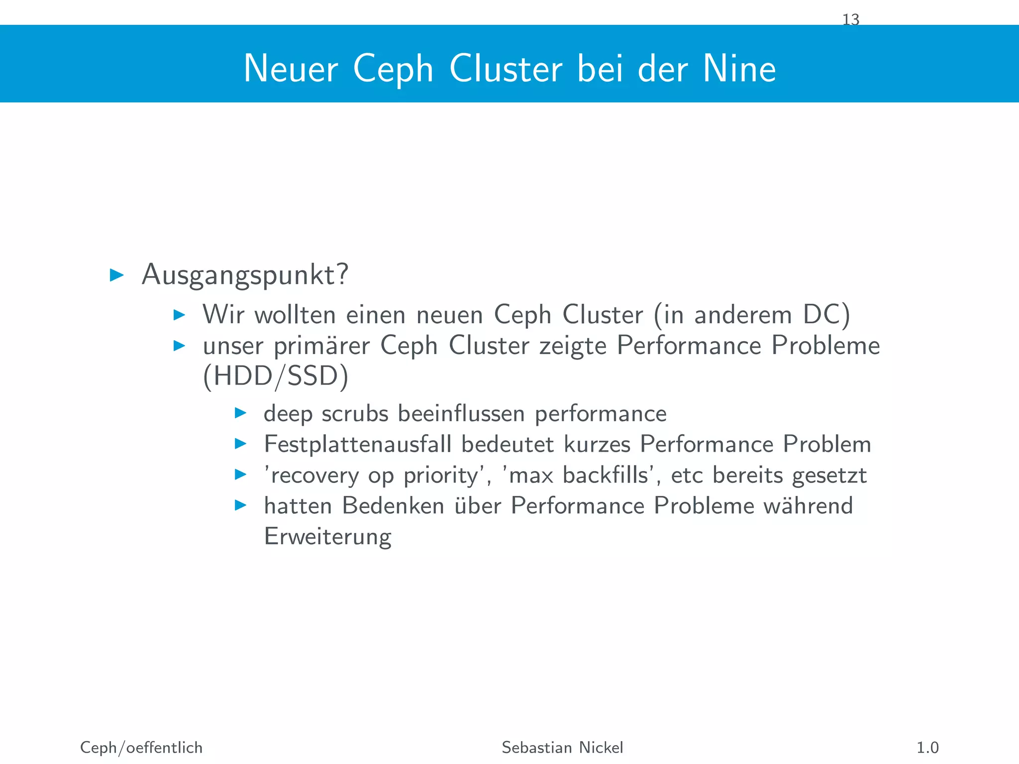 13
Neuer Ceph Cluster bei der Nine
Ausgangspunkt?
Wir wollten einen neuen Ceph Cluster (in anderem DC)
unser prim¨arer Ceph Cluster zeigte Performance Probleme
(HDD/SSD)
deep scrubs beeinﬂussen performance
Festplattenausfall bedeutet kurzes Performance Problem
’recovery op priority’, ’max backﬁlls’, etc bereits gesetzt
hatten Bedenken ¨uber Performance Probleme w¨ahrend
Erweiterung
Ceph/oeﬀentlich Sebastian Nickel 1.0
 