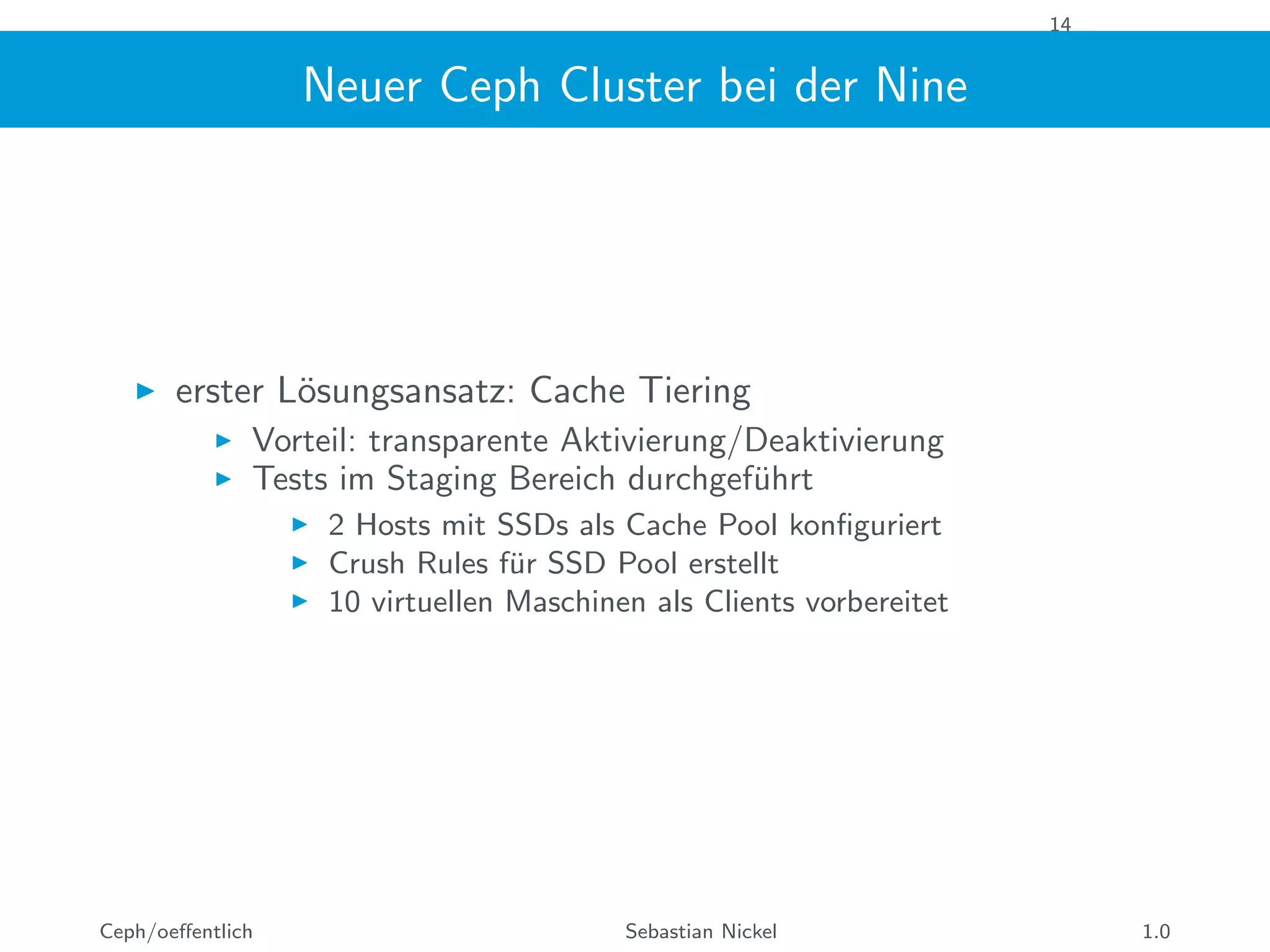 14
Neuer Ceph Cluster bei der Nine
erster L¨osungsansatz: Cache Tiering
Vorteil: transparente Aktivierung/Deaktivierung
Tests im Staging Bereich durchgef¨uhrt
2 Hosts mit SSDs als Cache Pool konﬁguriert
Crush Rules f¨ur SSD Pool erstellt
10 virtuellen Maschinen als Clients vorbereitet
Ceph/oeﬀentlich Sebastian Nickel 1.0
 