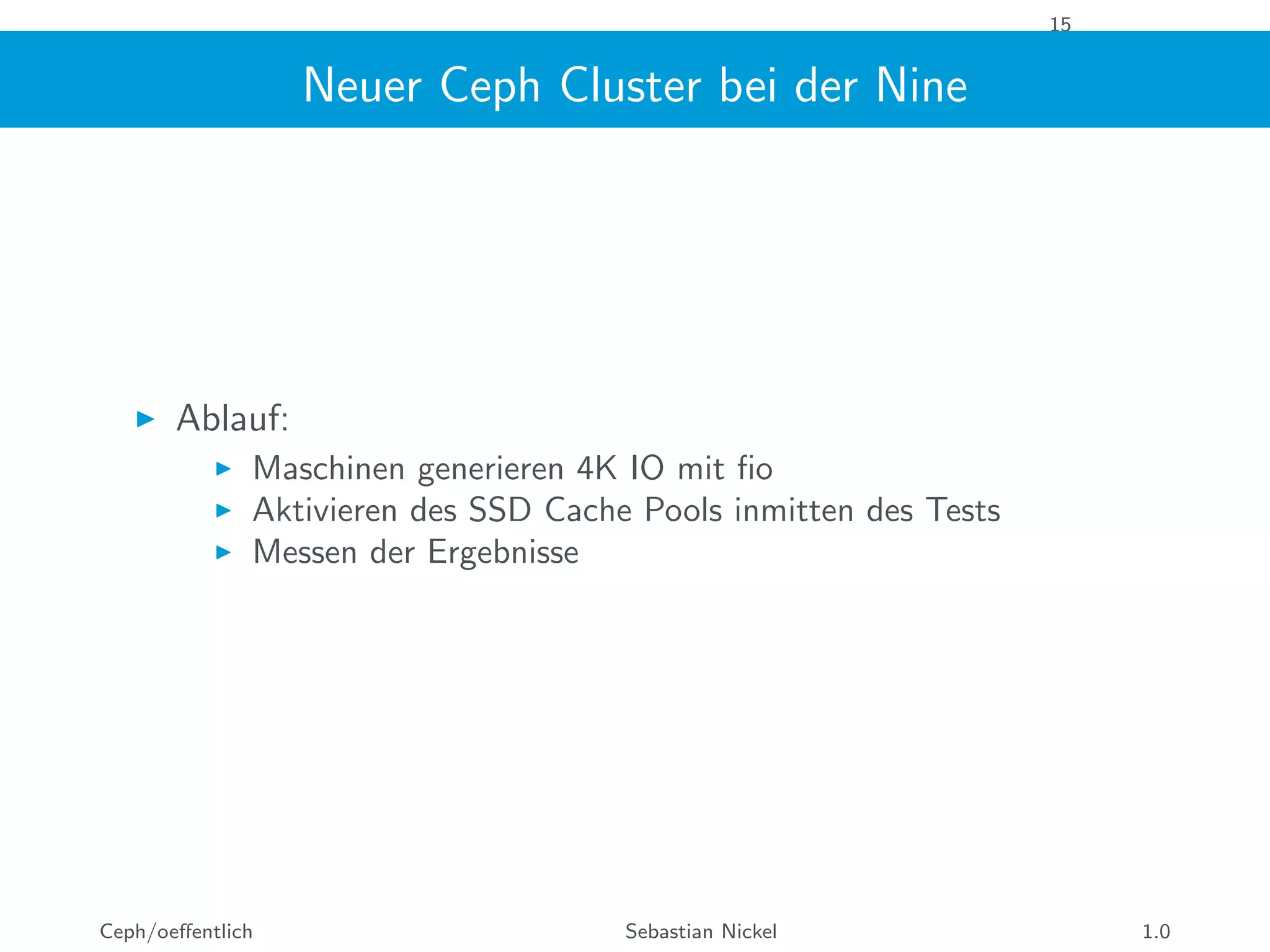 15
Neuer Ceph Cluster bei der Nine
Ablauf:
Maschinen generieren 4K IO mit ﬁo
Aktivieren des SSD Cache Pools inmitten des Tests
Messen der Ergebnisse
Ceph/oeﬀentlich Sebastian Nickel 1.0
 