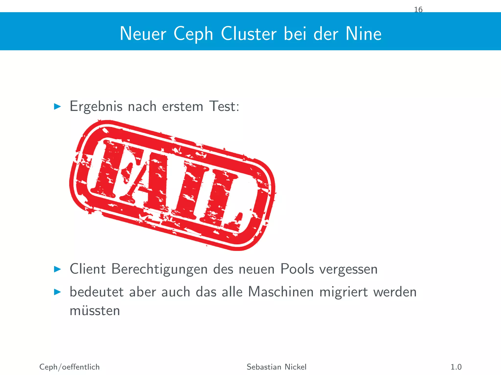 16
Neuer Ceph Cluster bei der Nine
Ergebnis nach erstem Test:
Client Berechtigungen des neuen Pools vergessen
bedeutet aber auch das alle Maschinen migriert werden
m¨ussten
Ceph/oeﬀentlich Sebastian Nickel 1.0
 