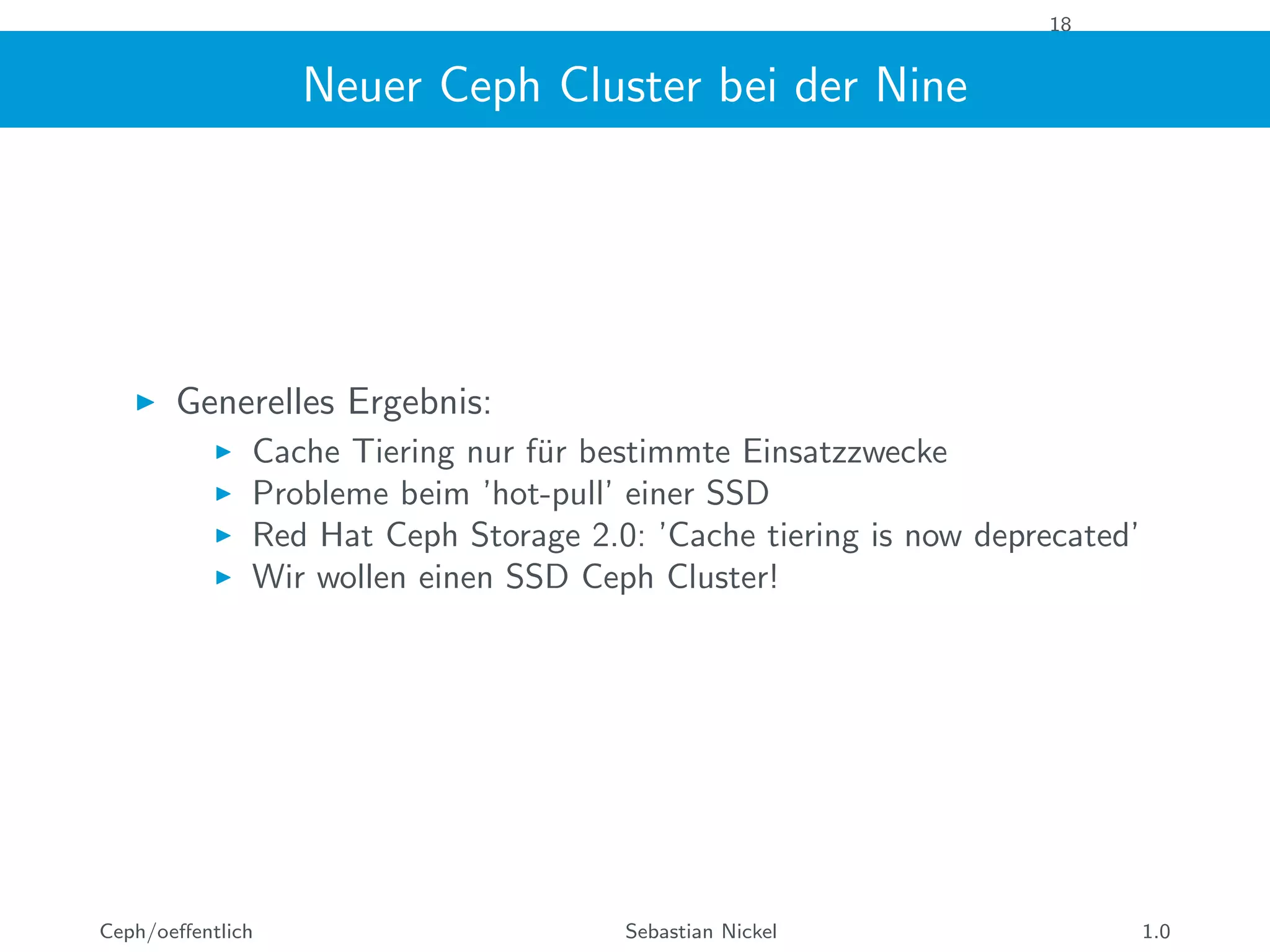 18
Neuer Ceph Cluster bei der Nine
Generelles Ergebnis:
Cache Tiering nur f¨ur bestimmte Einsatzzwecke
Probleme beim ’hot-pull’ einer SSD
Red Hat Ceph Storage 2.0: ’Cache tiering is now deprecated’
Wir wollen einen SSD Ceph Cluster!
Ceph/oeﬀentlich Sebastian Nickel 1.0
 