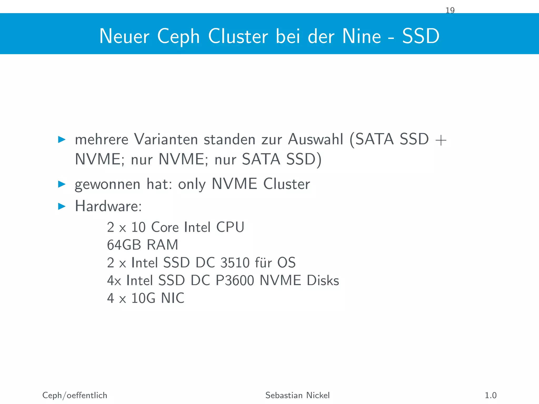 19
Neuer Ceph Cluster bei der Nine - SSD
mehrere Varianten standen zur Auswahl (SATA SSD +
NVME; nur NVME; nur SATA SSD)
gewonnen hat: only NVME Cluster
Hardware:
2 x 10 Core Intel CPU
64GB RAM
2 x Intel SSD DC 3510 f¨ur OS
4x Intel SSD DC P3600 NVME Disks
4 x 10G NIC
Ceph/oeﬀentlich Sebastian Nickel 1.0
 