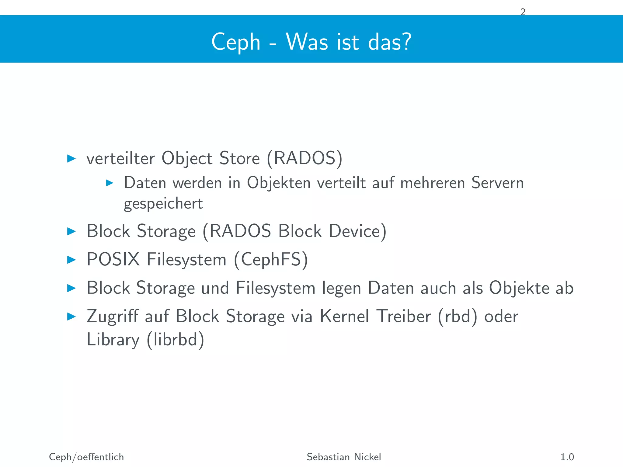 2
Ceph - Was ist das?
verteilter Object Store (RADOS)
Daten werden in Objekten verteilt auf mehreren Servern
gespeichert
Block Storage (RADOS Block Device)
POSIX Filesystem (CephFS)
Block Storage und Filesystem legen Daten auch als Objekte ab
Zugriﬀ auf Block Storage via Kernel Treiber (rbd) oder
Library (librbd)
Ceph/oeﬀentlich Sebastian Nickel 1.0
 