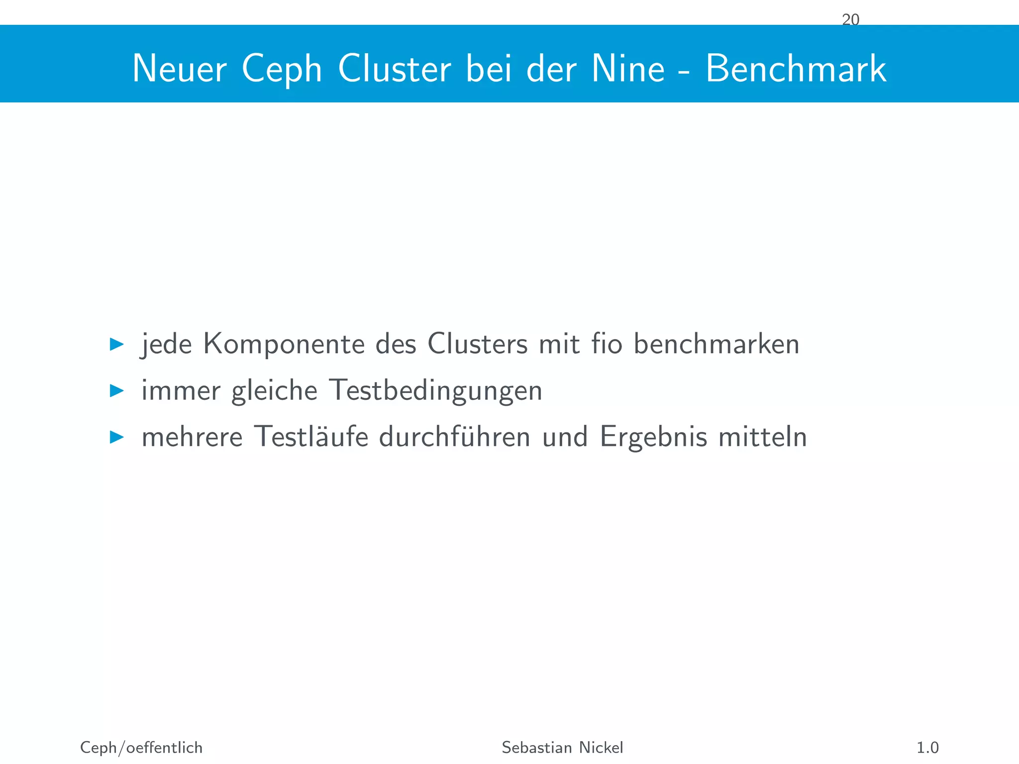 20
Neuer Ceph Cluster bei der Nine - Benchmark
jede Komponente des Clusters mit ﬁo benchmarken
immer gleiche Testbedingungen
mehrere Testl¨aufe durchf¨uhren und Ergebnis mitteln
Ceph/oeﬀentlich Sebastian Nickel 1.0
 