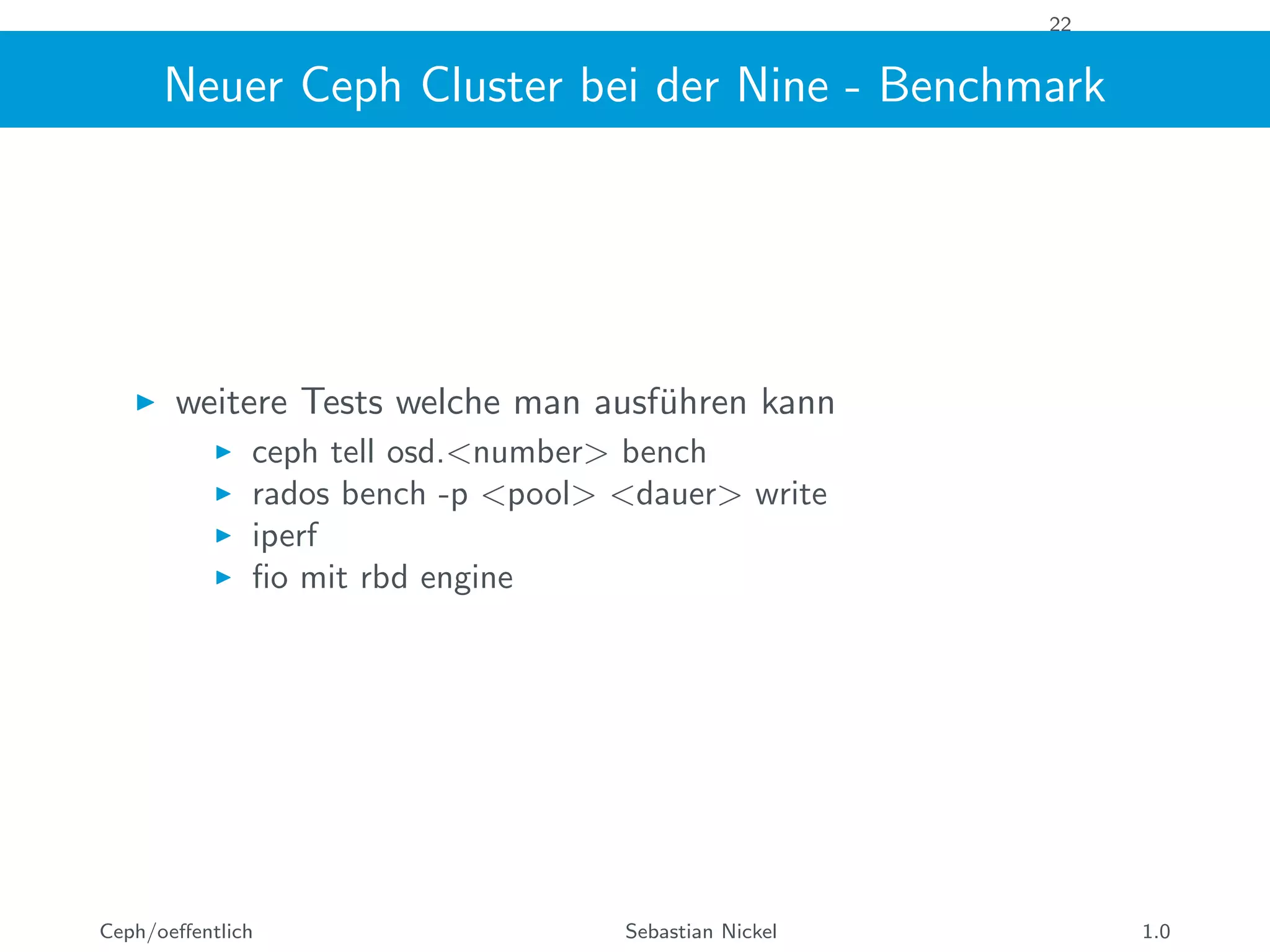 22
Neuer Ceph Cluster bei der Nine - Benchmark
weitere Tests welche man ausf¨uhren kann
ceph tell osd.<number> bench
rados bench -p <pool> <dauer> write
iperf
ﬁo mit rbd engine
Ceph/oeﬀentlich Sebastian Nickel 1.0
 