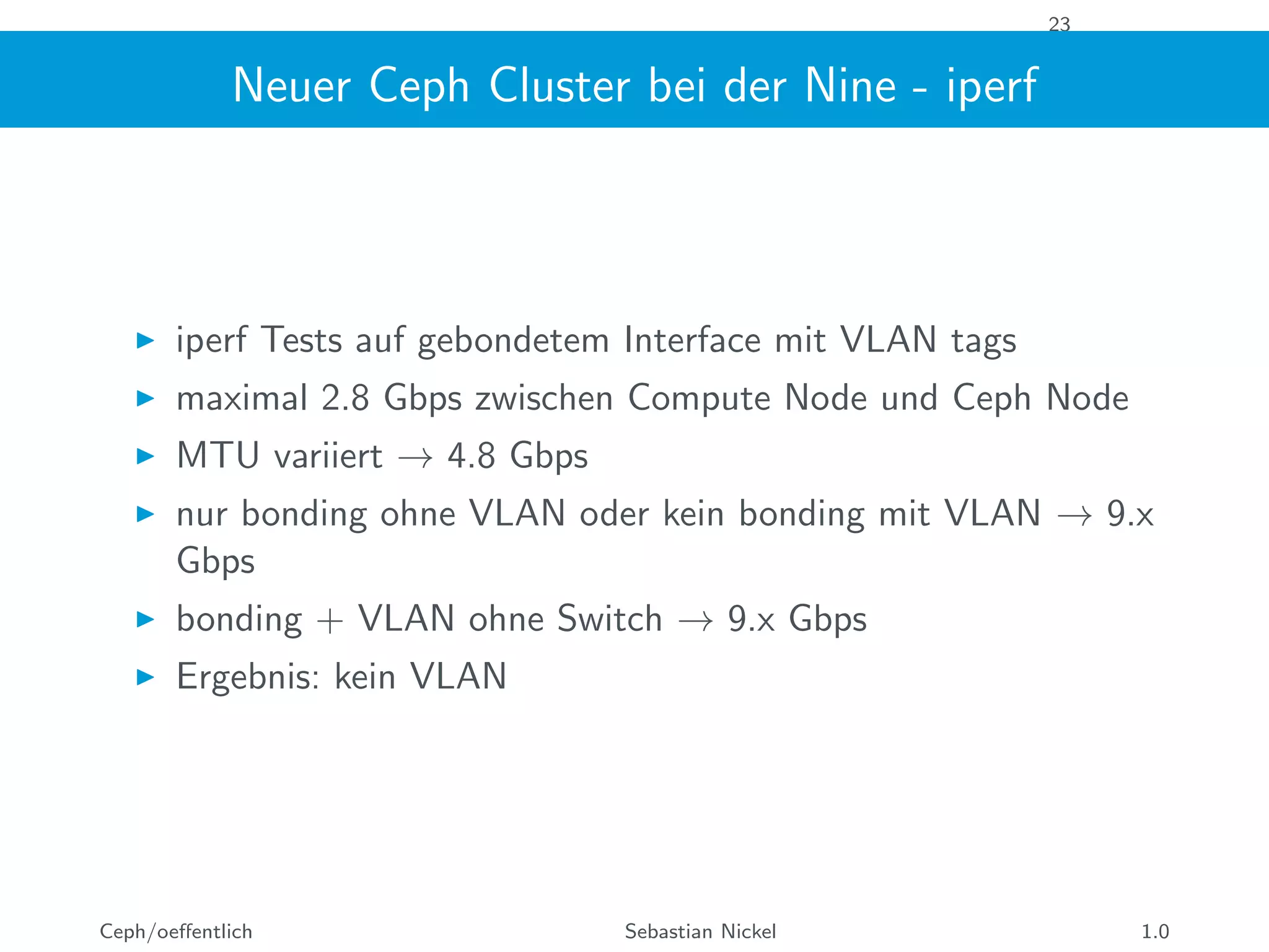 23
Neuer Ceph Cluster bei der Nine - iperf
iperf Tests auf gebondetem Interface mit VLAN tags
maximal 2.8 Gbps zwischen Compute Node und Ceph Node
MTU variiert → 4.8 Gbps
nur bonding ohne VLAN oder kein bonding mit VLAN → 9.x
Gbps
bonding + VLAN ohne Switch → 9.x Gbps
Ergebnis: kein VLAN
Ceph/oeﬀentlich Sebastian Nickel 1.0
 