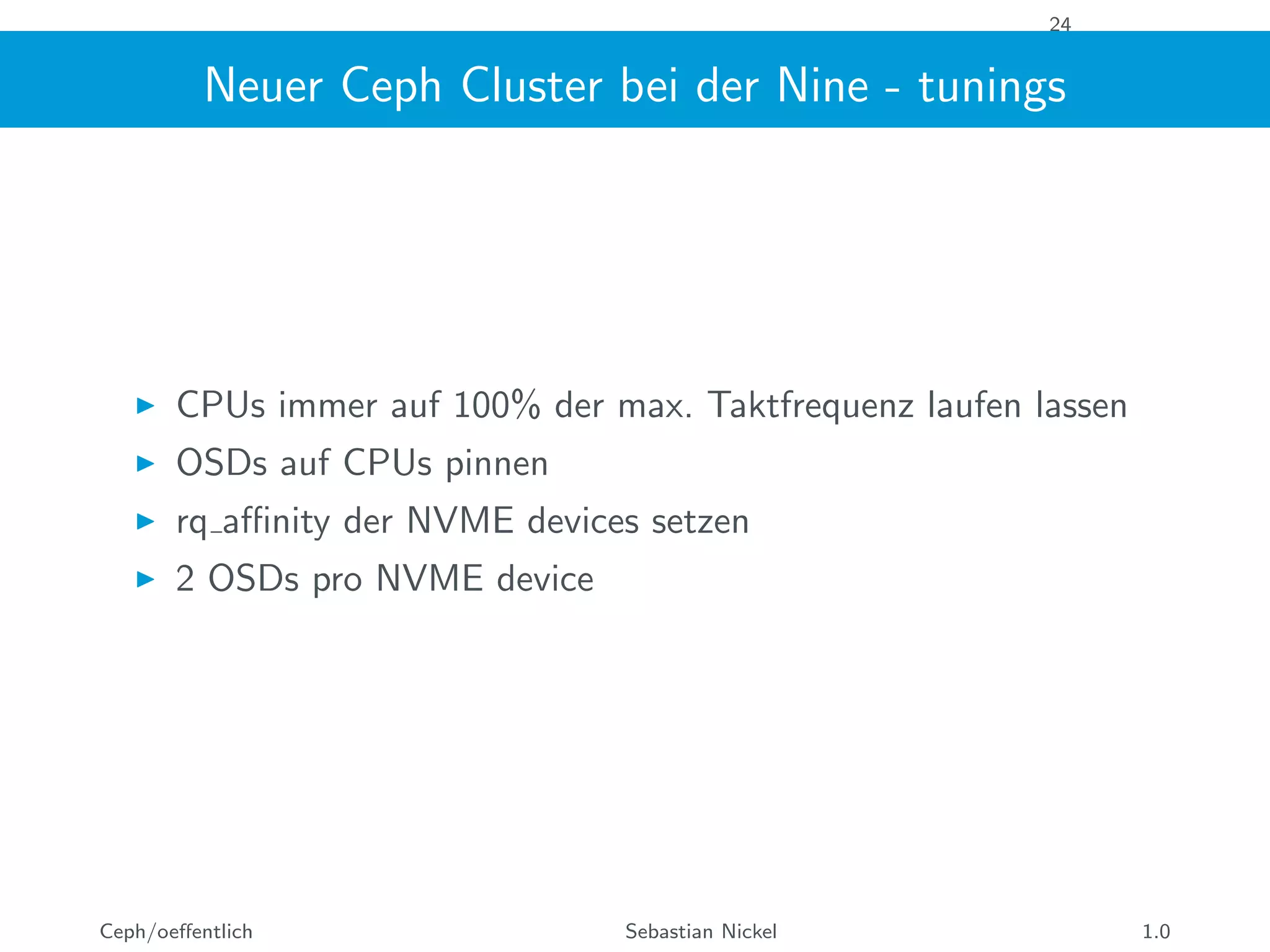 24
Neuer Ceph Cluster bei der Nine - tunings
CPUs immer auf 100% der max. Taktfrequenz laufen lassen
OSDs auf CPUs pinnen
rq aﬃnity der NVME devices setzen
2 OSDs pro NVME device
Ceph/oeﬀentlich Sebastian Nickel 1.0
 