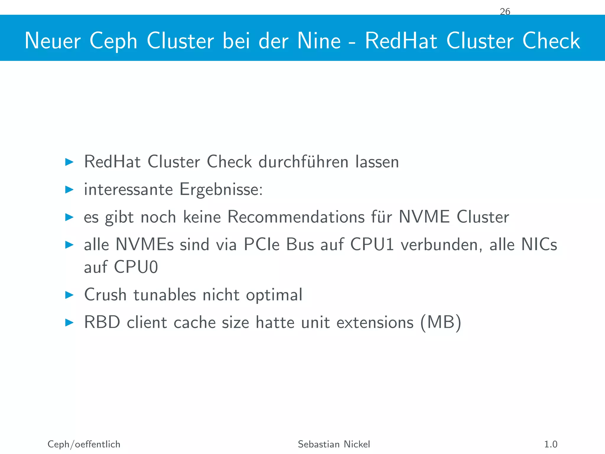 26
Neuer Ceph Cluster bei der Nine - RedHat Cluster Check
RedHat Cluster Check durchf¨uhren lassen
interessante Ergebnisse:
es gibt noch keine Recommendations f¨ur NVME Cluster
alle NVMEs sind via PCIe Bus auf CPU1 verbunden, alle NICs
auf CPU0
Crush tunables nicht optimal
RBD client cache size hatte unit extensions (MB)
Ceph/oeﬀentlich Sebastian Nickel 1.0
 