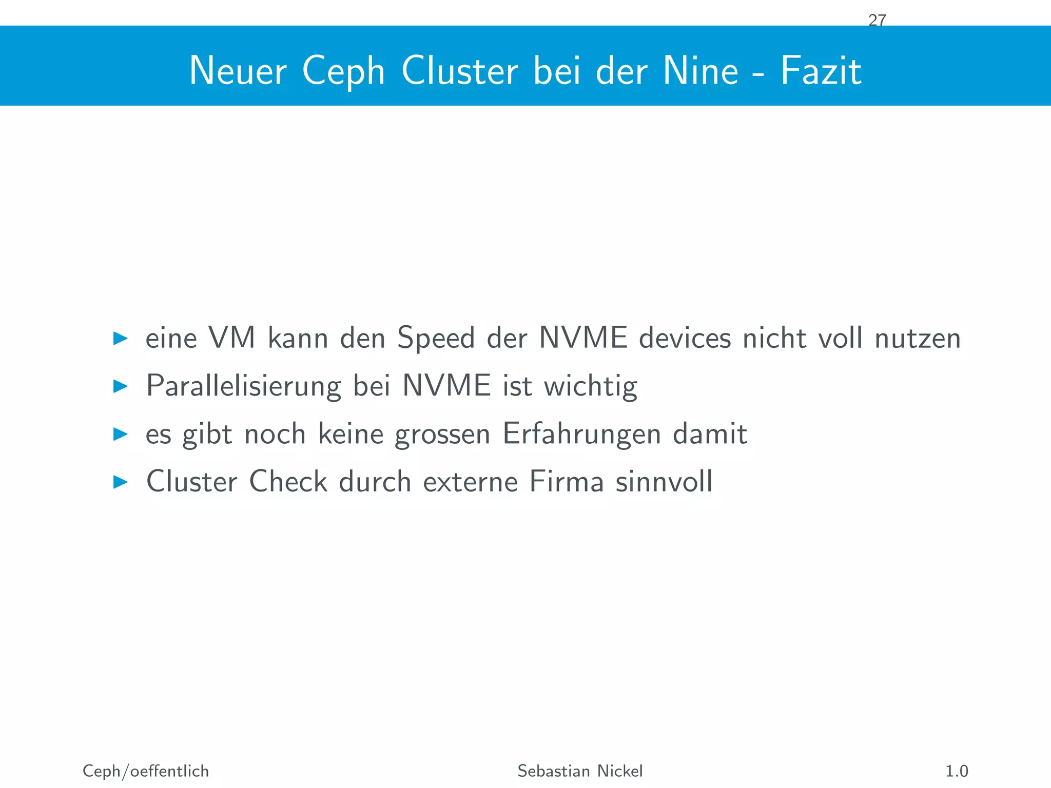 27
Neuer Ceph Cluster bei der Nine - Fazit
eine VM kann den Speed der NVME devices nicht voll nutzen
Parallelisierung bei NVME ist wichtig
es gibt noch keine grossen Erfahrungen damit
Cluster Check durch externe Firma sinnvoll
Ceph/oeﬀentlich Sebastian Nickel 1.0
 