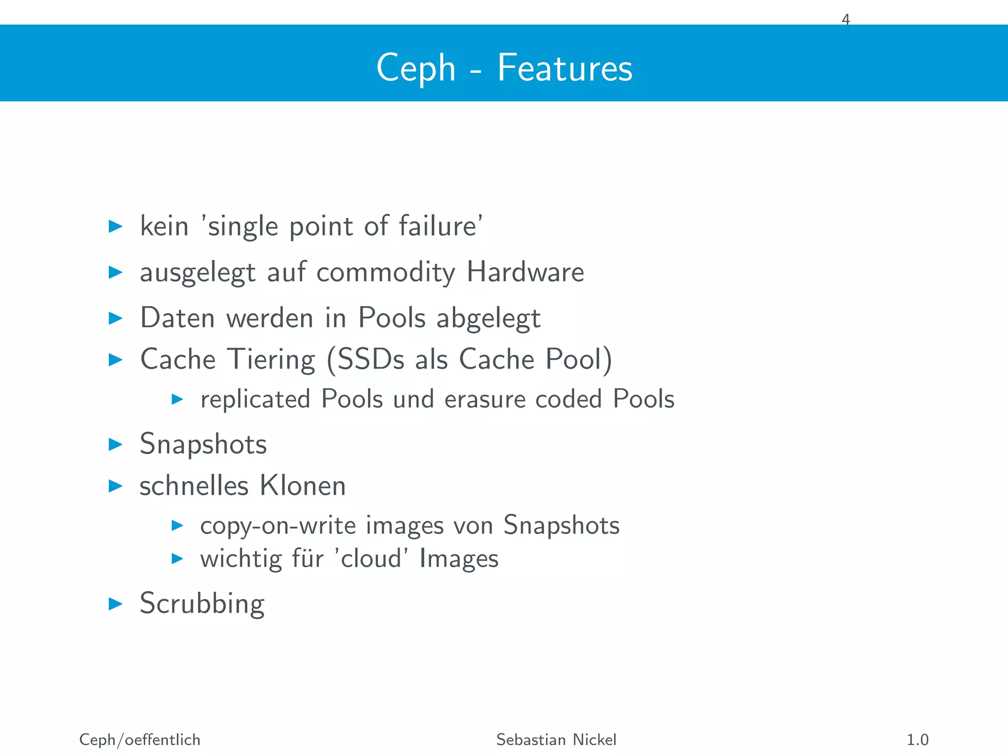 4
Ceph - Features
kein ’single point of failure’
ausgelegt auf commodity Hardware
Daten werden in Pools abgelegt
Cache Tiering (SSDs als Cache Pool)
replicated Pools und erasure coded Pools
Snapshots
schnelles Klonen
copy-on-write images von Snapshots
wichtig f¨ur ’cloud’ Images
Scrubbing
Ceph/oeﬀentlich Sebastian Nickel 1.0
 