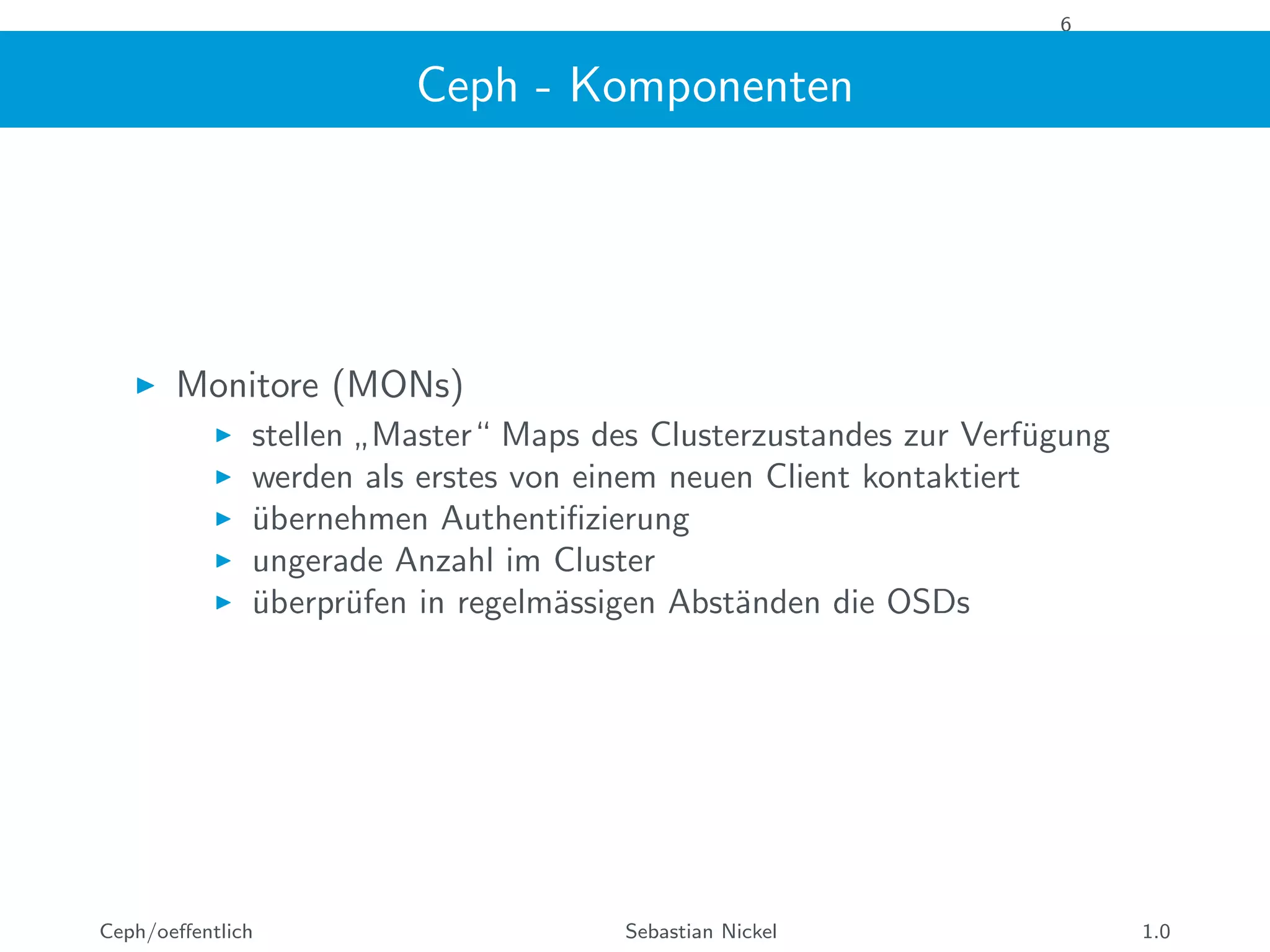 6
Ceph - Komponenten
Monitore (MONs)
stellen
”
Master“ Maps des Clusterzustandes zur Verf¨ugung
werden als erstes von einem neuen Client kontaktiert
¨ubernehmen Authentiﬁzierung
ungerade Anzahl im Cluster
¨uberpr¨ufen in regelm¨assigen Abst¨anden die OSDs
Ceph/oeﬀentlich Sebastian Nickel 1.0
 
