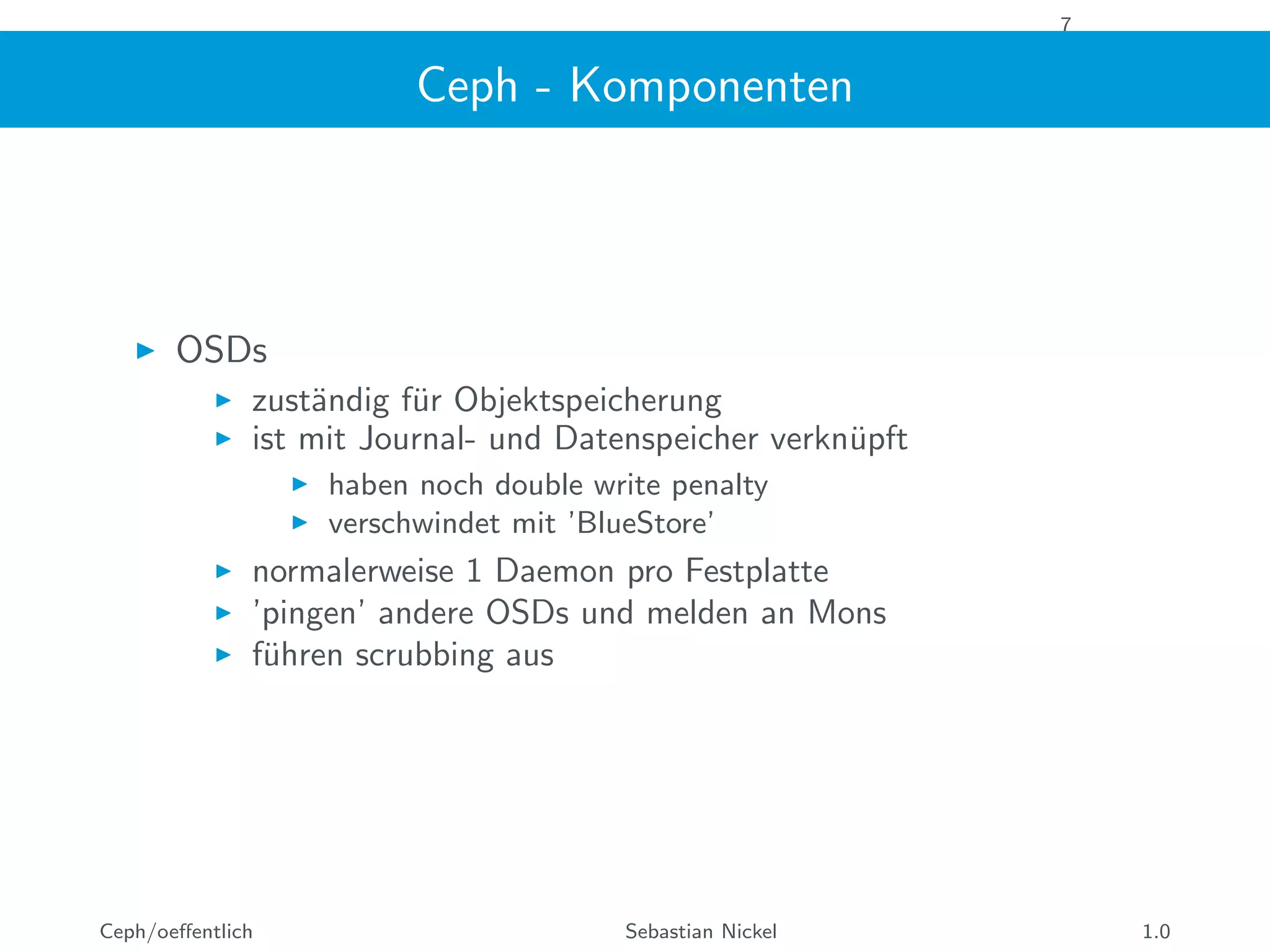 7
Ceph - Komponenten
OSDs
zust¨andig f¨ur Objektspeicherung
ist mit Journal- und Datenspeicher verkn¨upft
haben noch double write penalty
verschwindet mit ’BlueStore’
normalerweise 1 Daemon pro Festplatte
’pingen’ andere OSDs und melden an Mons
f¨uhren scrubbing aus
Ceph/oeﬀentlich Sebastian Nickel 1.0
 