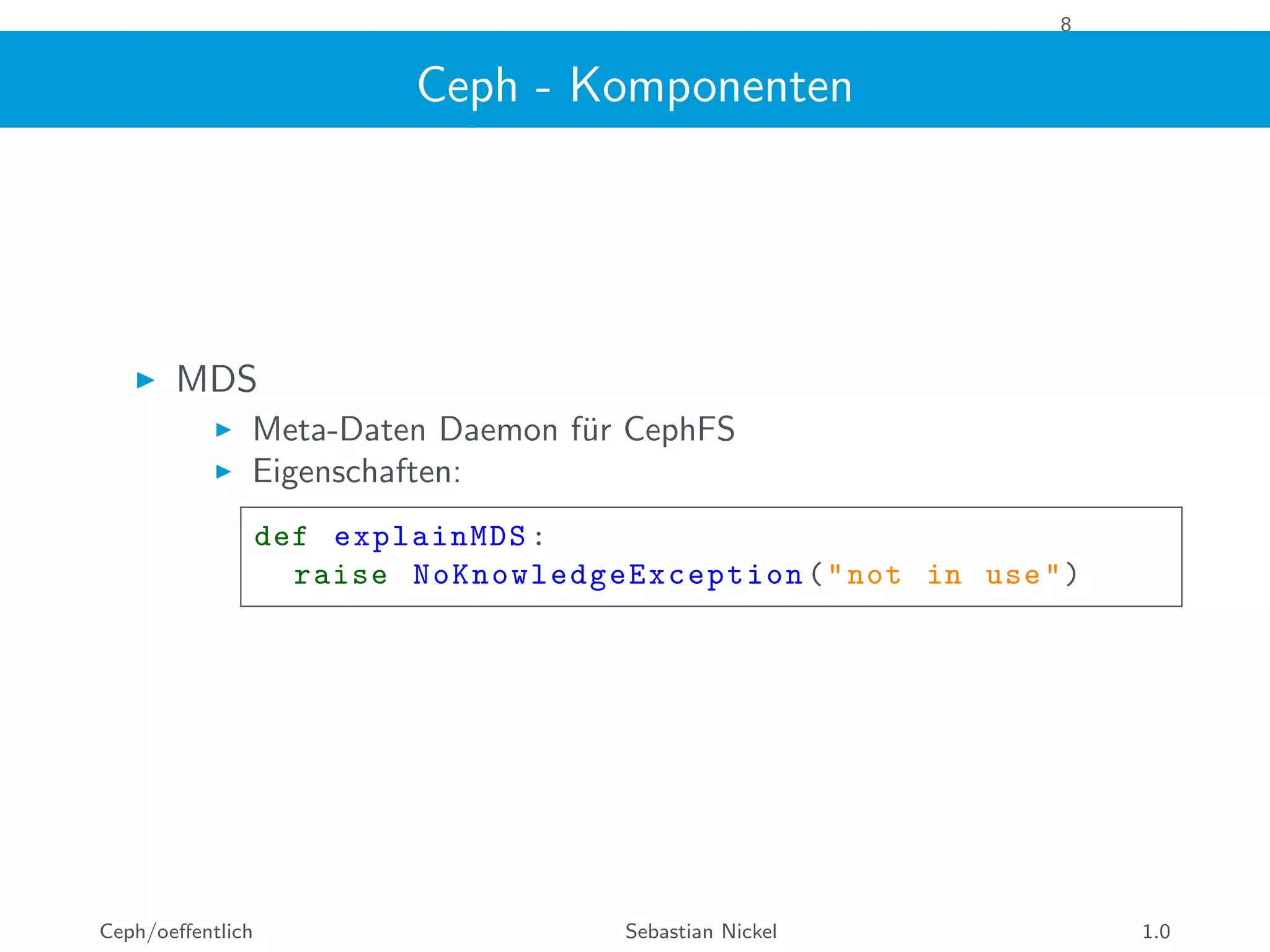 8
Ceph - Komponenten
MDS
Meta-Daten Daemon f¨ur CephFS
Eigenschaften:
def explainMDS:
raise NoKnowledgeException ("not in use")
Ceph/oeﬀentlich Sebastian Nickel 1.0
 