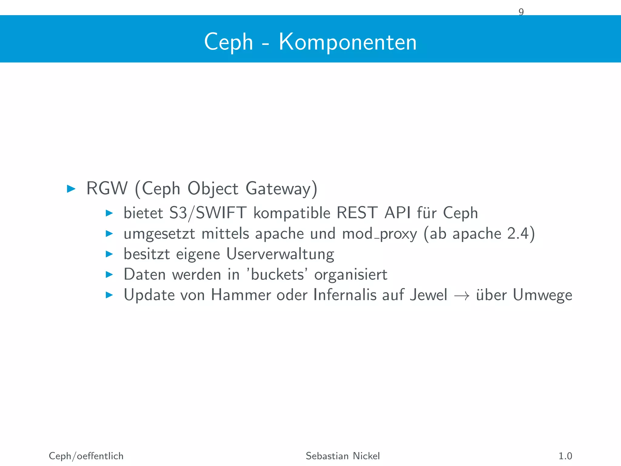9
Ceph - Komponenten
RGW (Ceph Object Gateway)
bietet S3/SWIFT kompatible REST API f¨ur Ceph
umgesetzt mittels apache und mod proxy (ab apache 2.4)
besitzt eigene Userverwaltung
Daten werden in ’buckets’ organisiert
Update von Hammer oder Infernalis auf Jewel → ¨uber Umwege
Ceph/oeﬀentlich Sebastian Nickel 1.0
 