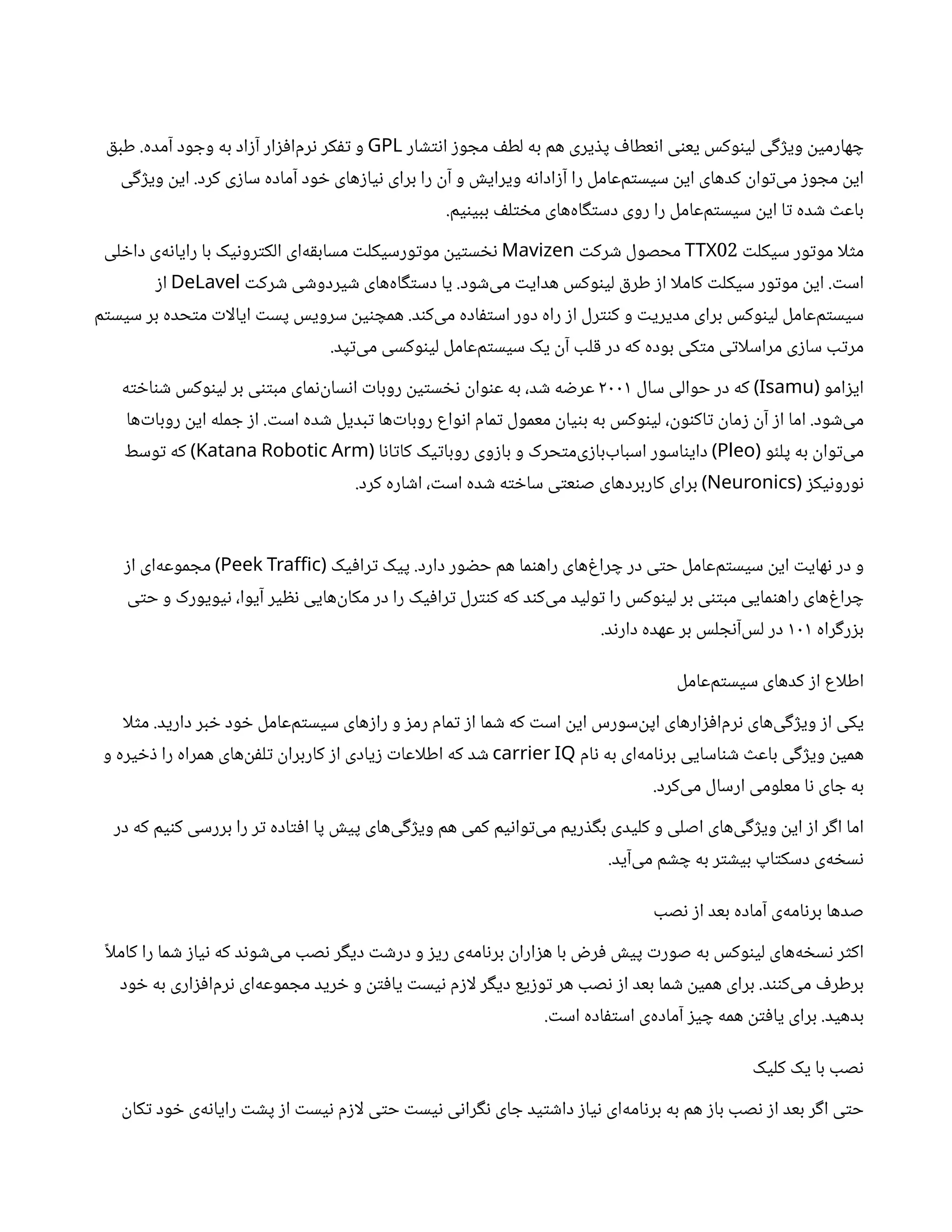 ‫ار‬ ‫تش‬‫ن‬‫ا‬ ‫ز‬‫و‬ ‫مج‬ ‫ف‬‫لط‬ ‫به‬ ‫هم‬ ‫یری‬ ‫ذ‬‫پ‬ ‫ف‬‫عطا‬‫ن‬‫ا‬ ‫ی‬‫ن‬‫یع‬ ‫وکس‬‫ن‬‫لی‬ ‫ی‬‫گ‬‫ژ‬‫وی‬
‫ن‬
‫هارمی‬ ‫چ‬
GPL
‫آمده‬ ‫ود‬ ‫وج‬ ‫به‬ ‫اد‬‫ز‬‫آ‬ ‫ار‬‫ز‬‫ف‬‫‌ا‬
‫م‬‫ر‬‫ن‬ ‫کر‬‫تف‬ ‫و‬
.
‫ق‬‫طب‬
‫کرد‬ ‫ی‬‫ز‬‫سا‬ ‫آماده‬ ‫ود‬ ‫خ‬ ‫های‬‫ز‬‫یا‬‫ن‬ ‫برای‬ ‫را‬
‫ن‬‫آ‬ ‫و‬ ‫ش‬‫ویرای‬ ‫ه‬‫ن‬‫ادا‬‫ز‬‫آ‬ ‫را‬ ‫‌عامل‬
‫م‬‫ت‬‫سیس‬
‫ن‬
‫ای‬ ‫کدهای‬
‫ن‬
‫وا‬‫ت‬‌
‫ی‬‫م‬ ‫ز‬‫و‬ ‫مج‬
‫ن‬
‫ای‬
.
‫ی‬‫گ‬‫ژ‬‫وی‬
‫ن‬
‫ای‬
‫یم‬‫ن‬‫ببی‬ ‫ف‬‫ل‬‫ت‬ ‫خ‬‫م‬ ‫‌های‬
‫ه‬‫ا‬‫گ‬‫ت‬‫دس‬ ‫روی‬ ‫را‬ ‫‌عامل‬
‫م‬‫ت‬‫سیس‬
‫ن‬
‫ای‬ ‫ا‬‫ت‬ ‫ده‬ ‫ش‬ ‫ث‬‫باع‬
.
‫ت‬‫سیکل‬ ‫ور‬‫ت‬‫مو‬ ‫لا‬‫ث‬‫م‬
02
TTX
‫ت‬‫رک‬ ‫ش‬ ‫محصول‬
Mavizen
‫لی‬ ‫خ‬‫دا‬ ‫‌ی‬
‫ه‬‫ن‬‫رایا‬ ‫با‬ ‫یک‬‫ن‬‫رو‬‫ت‬‫الک‬ ‫‌ای‬
‫ه‬‫ق‬‫مساب‬ ‫ت‬‫ورسیکل‬‫ت‬‫مو‬
‫ن‬
‫ی‬‫ت‬‫س‬ ‫نخ‬
‫ت‬‫اس‬
.
‫ود‬ ‫ش‬‌
‫ی‬‫م‬ ‫ت‬‫هدای‬ ‫وکس‬‫ن‬‫لی‬ ‫ق‬‫طر‬ ‫ز‬‫ا‬ ‫کاملا‬ ‫ت‬‫سیکل‬ ‫ور‬‫ت‬‫مو‬
‫ن‬
‫ای‬
.
‫ت‬‫رک‬ ‫ش‬ ‫ی‬ ‫ش‬‫یردو‬ ‫ش‬ ‫‌های‬
‫ه‬‫ا‬‫گ‬‫ت‬‫دس‬ ‫یا‬
DeLavel
‫ز‬‫ا‬
‫د‬‫ن‬‫‌ک‬
‫ی‬‫م‬ ‫اده‬‫ف‬‫ت‬‫اس‬ ‫دور‬ ‫راه‬ ‫ز‬‫ا‬ ‫رل‬‫نت‬‫ک‬ ‫و‬ ‫ت‬‫مدیری‬ ‫برای‬ ‫وکس‬‫ن‬‫لی‬ ‫‌عامل‬
‫م‬‫ت‬‫سیس‬
.
‫م‬‫ت‬‫سیس‬ ‫بر‬ ‫حده‬‫ت‬‫م‬ ‫ت‬‫ایالا‬ ‫ت‬‫پس‬ ‫سرویس‬
‫ن‬
‫ی‬‫ن‬ ‫همچ‬
‫پد‬‫ت‬‌
‫ی‬‫م‬ ‫وکسی‬‫ن‬‫لی‬ ‫‌عامل‬
‫م‬‫ت‬‫سیس‬ ‫یک‬
‫ن‬‫آ‬ ‫لب‬‫ق‬ ‫در‬ ‫که‬ ‫بوده‬ ‫کی‬‫ت‬‫م‬ ‫ی‬‫ت‬‫مراسلا‬ ‫ی‬‫ز‬‫سا‬ ‫ب‬‫ت‬‫مر‬
.
‫امو‬‫ز‬‫ای‬
(
Isamu
)
‫سال‬ ‫حوالی‬ ‫در‬ ‫که‬
۲۰۰۱
‫ه‬‫ت‬ ‫خ‬‫ا‬‫ن‬ ‫ش‬ ‫وکس‬‫ن‬‫لی‬ ‫‌بر‬‫ی‬‫تن‬‫مب‬ ‫مای‬‫ن‬‌
‫ن‬
‫سا‬‫ن‬‫ا‬ ‫ت‬‫روبا‬
‫ن‬
‫ی‬‫ت‬‫س‬ ‫نخ‬ ‫ن‬
‫وا‬‫ن‬‫ع‬ ‫به‬ ،‫د‬ ‫ش‬ ‫ه‬ ‫ض‬‫عر‬
‫ود‬ ‫ش‬‌
‫ی‬‫م‬
.
‫ت‬‫اس‬ ‫ده‬ ‫ش‬ ‫بدیل‬‫ت‬ ‫‌ها‬‫ت‬‫روبا‬ ‫واع‬‫ن‬‫ا‬ ‫مام‬‫ت‬ ‫معمول‬
‫ن‬
‫یا‬‫ن‬‫ب‬ ‫به‬ ‫وکس‬‫ن‬‫لی‬ ،
‫ن‬
‫و‬‫ن‬‫‌ک‬
‫ا‬‫ت‬ ‫ن‬
‫ما‬‫ز‬ ‫ن‬‫آ‬ ‫ز‬‫ا‬ ‫اما‬
.
‫‌ها‬‫ت‬‫روبا‬
‫ن‬
‫ای‬ ‫مله‬ ‫ج‬ ‫ز‬‫ا‬
‫و‬‫ئ‬‫پل‬ ‫به‬
‫ن‬
‫وا‬‫ت‬‌
‫ی‬‫م‬
(
Pleo
)
‫ا‬‫ن‬‫ا‬‫ت‬‫کا‬ ‫یک‬‫ت‬‫روبا‬ ‫وی‬‫ز‬‫با‬ ‫و‬ ‫حرک‬‫ت‬‫‌م‬
‫ی‬‫ز‬‫اسباب‌با‬ ‫اسور‬‫ن‬‫دای‬
(
Katana Robotic Arm
)
‫وسط‬‫ت‬ ‫که‬
‫ز‬‫یک‬‫ن‬‫ورو‬‫ن‬
(
Neuronics
)
‫کرد‬ ‫اره‬ ‫ش‬‫ا‬ ، ‫ت‬‫اس‬ ‫ده‬ ‫ش‬ ‫ه‬‫ت‬ ‫خ‬‫سا‬ ‫ی‬‫ت‬‫ع‬‫ن‬‫ص‬ ‫کاربردهای‬ ‫برای‬
.
‫دارد‬ ‫ور‬ ‫ض‬‫ح‬ ‫هم‬ ‫ما‬‫ن‬‫راه‬ ‫‌های‬‫غ‬‫را‬ ‫چ‬ ‫در‬ ‫ی‬‫ت‬‫ح‬ ‫‌عامل‬
‫م‬‫ت‬‫سیس‬
‫ن‬
‫ای‬ ‫ت‬‫های‬‫ن‬ ‫در‬ ‫و‬
.
‫یک‬‫ف‬‫را‬‫ت‬ ‫پیک‬
(
Peek Traffic
)
‫ز‬‫ا‬ ‫‌ای‬
‫ه‬‫موع‬ ‫مج‬
‫ی‬‫ت‬‫ح‬ ‫و‬ ‫یویورک‬‫ن‬ ،‫آیوا‬ ‫یر‬ ‫نظ‬ ‫‌هایی‬
‫ن‬
‫مکا‬ ‫در‬ ‫را‬ ‫یک‬‫ف‬‫را‬‫ت‬ ‫رل‬‫نت‬‫ک‬ ‫که‬ ‫د‬‫ن‬‫‌ک‬
‫ی‬‫م‬ ‫ولید‬‫ت‬ ‫را‬ ‫وکس‬‫ن‬‫لی‬ ‫بر‬ ‫ی‬‫تن‬‫مب‬ ‫مایی‬‫ن‬‫راه‬ ‫‌های‬‫غ‬‫را‬ ‫چ‬
‫راه‬‫گ‬‫ر‬‫ز‬‫ب‬
۱۰۱
‫د‬‫ن‬‫دار‬ ‫عهده‬ ‫بر‬ ‫لس‬ ‫ج‬‫ن‬‫‌آ‬
‫س‬‫ل‬ ‫در‬
.
‫‌عامل‬
‫م‬‫ت‬‫سیس‬ ‫کدهای‬ ‫ز‬‫ا‬ ‫اطلاع‬
‫دارید‬ ‫بر‬ ‫خ‬ ‫ود‬ ‫خ‬ ‫‌عامل‬
‫م‬‫ت‬‫سیس‬ ‫های‬‫ز‬‫را‬ ‫و‬ ‫ز‬‫رم‬ ‫مام‬‫ت‬ ‫ز‬‫ا‬ ‫ما‬ ‫ش‬ ‫که‬ ‫ت‬‫اس‬
‫ن‬
‫ای‬ ‫‌سورس‬
‫ن‬
‫اپ‬ ‫ارهای‬‫ز‬‫ف‬‫‌ا‬
‫م‬‫ر‬‫ن‬ ‫‌های‬
‫ی‬‫گ‬‫ژ‬‫وی‬ ‫ز‬‫ا‬ ‫یکی‬
.
‫لا‬‫ث‬‫م‬
‫ام‬‫ن‬ ‫به‬ ‫‌ای‬
‫ه‬‫ام‬‫ن‬‫بر‬ ‫اسایی‬‫ن‬ ‫ش‬ ‫ث‬‫باع‬ ‫ی‬‫گ‬‫ژ‬‫وی‬
‫ن‬
‫همی‬
carrier IQ
‫و‬ ‫یره‬ ‫خ‬‫ذ‬ ‫را‬ ‫همراه‬ ‫‌های‬
‫ن‬‫ف‬‫ل‬‫ت‬ ‫ن‬
‫کاربرا‬ ‫ز‬‫ا‬ ‫یادی‬‫ز‬ ‫ت‬‫اطلاعا‬ ‫که‬ ‫د‬ ‫ش‬
‫‌کرد‬
‫ی‬‫م‬ ‫ارسال‬ ‫معلومی‬ ‫ا‬‫ن‬ ‫ای‬ ‫ج‬ ‫به‬
.
‫در‬ ‫که‬ ‫یم‬‫ن‬‫ک‬ ‫بررسی‬ ‫را‬ ‫ر‬‫ت‬ ‫اده‬‫ت‬‫ف‬‫ا‬ ‫پا‬ ‫ش‬‫پی‬ ‫‌های‬
‫ی‬‫گ‬‫ژ‬‫وی‬ ‫هم‬ ‫کمی‬ ‫یم‬‫ن‬‫وا‬‫ت‬‌
‫ی‬‫م‬ ‫ریم‬ ‫ذ‬‫گ‬‫ب‬ ‫کلیدی‬ ‫و‬ ‫اصلی‬ ‫‌های‬
‫ی‬‫گ‬‫ژ‬‫وی‬
‫ن‬
‫ای‬ ‫ز‬‫ا‬ ‫ر‬‫گ‬‫ا‬ ‫اما‬
‫‌آید‬
‫ی‬‫م‬ ‫م‬ ‫ش‬ ‫چ‬ ‫به‬ ‫ر‬‫ت‬ ‫ش‬‫بی‬ ‫اپ‬‫ت‬‫دسک‬ ‫‌ی‬
‫ه‬ ‫خ‬‫س‬‫ن‬
.
‫صب‬‫ن‬ ‫ز‬‫ا‬ ‫بعد‬ ‫آماده‬ ‫‌ی‬
‫ه‬‫ام‬‫ن‬‫بر‬ ‫صدها‬
‫ًا‬‫کامل‬ ‫را‬ ‫ما‬ ‫ش‬ ‫ز‬‫یا‬‫ن‬ ‫که‬ ‫د‬‫ن‬‫و‬ ‫ش‬‌
‫ی‬‫م‬ ‫صب‬‫ن‬ ‫ر‬‫گ‬‫دی‬ ‫ت‬ ‫ش‬‫در‬ ‫و‬ ‫ز‬‫ری‬ ‫‌ی‬
‫ه‬‫ام‬‫ن‬‫بر‬
‫ن‬
‫ارا‬‫ز‬‫ه‬ ‫با‬ ‫ض‬‫ر‬‫ف‬ ‫ش‬‫پی‬ ‫ت‬‫صور‬ ‫به‬ ‫وکس‬‫ن‬‫لی‬ ‫‌های‬
‫ه‬ ‫خ‬‫س‬‫ن‬ ‫ر‬‫ث‬‫اک‬
‫د‬‫نن‬‫‌ک‬
‫ی‬‫م‬ ‫ف‬‫برطر‬
.
‫ود‬ ‫خ‬ ‫به‬ ‫اری‬‫ز‬‫ف‬‫‌ا‬
‫م‬‫ر‬‫ن‬ ‫‌ای‬
‫ه‬‫موع‬ ‫مج‬ ‫رید‬ ‫خ‬ ‫و‬
‫ن‬‫ت‬‫ف‬‫یا‬ ‫ت‬‫یس‬‫ن‬ ‫م‬‫ز‬‫لا‬ ‫ر‬‫گ‬‫دی‬ ‫یع‬‫ز‬‫و‬‫ت‬ ‫هر‬ ‫صب‬‫ن‬ ‫ز‬‫ا‬ ‫بعد‬ ‫ما‬ ‫ش‬ ‫ن‬
‫همی‬ ‫برای‬
‫بدهید‬
.
‫ت‬‫اس‬ ‫اده‬‫ف‬‫ت‬‫اس‬ ‫‌ی‬
‫ه‬‫آماد‬ ‫ز‬‫ی‬ ‫چ‬ ‫همه‬
‫ن‬‫ت‬‫ف‬‫یا‬ ‫برای‬
.
‫کلیک‬ ‫یک‬ ‫با‬ ‫صب‬‫ن‬
‫ن‬
‫کا‬‫ت‬ ‫ود‬ ‫خ‬ ‫‌ی‬
‫ه‬‫ن‬‫رایا‬ ‫ت‬ ‫ش‬‫پ‬ ‫ز‬‫ا‬ ‫ت‬‫یس‬‫ن‬ ‫م‬‫ز‬‫لا‬ ‫ی‬‫ت‬‫ح‬ ‫ت‬‫یس‬‫ن‬ ‫ی‬‫ن‬‫را‬‫گ‬‫ن‬ ‫ای‬ ‫ج‬ ‫ید‬‫ت‬ ‫ش‬‫دا‬ ‫ز‬‫یا‬‫ن‬ ‫‌ای‬
‫ه‬‫ام‬‫ن‬‫بر‬ ‫به‬ ‫هم‬ ‫ز‬‫با‬ ‫صب‬‫ن‬ ‫ز‬‫ا‬ ‫بعد‬ ‫ر‬‫گ‬‫ا‬ ‫ی‬‫ت‬‫ح‬
 