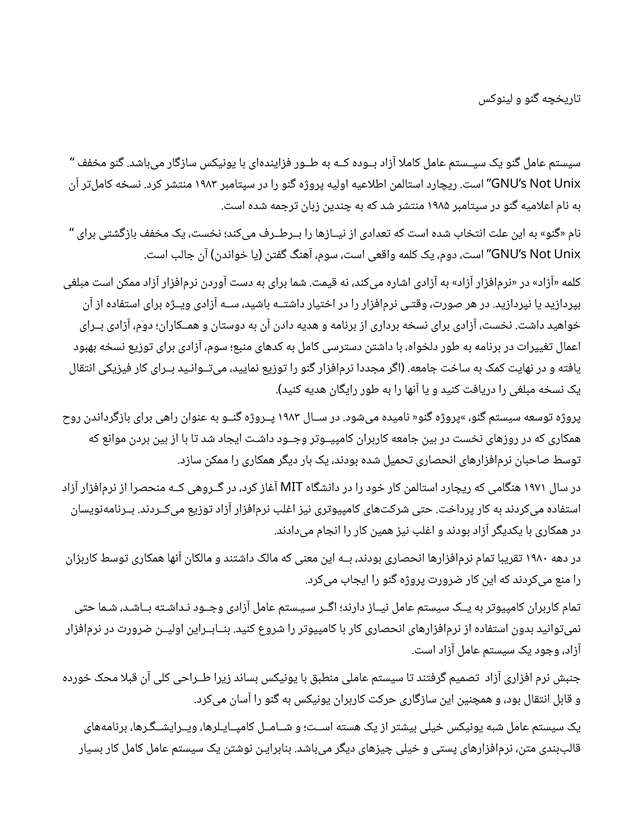 ‫وکس‬‫ن‬‫لی‬ ‫و‬ ‫و‬‫ن‬‫گ‬ ‫ه‬ ‫چ‬ ‫خ‬‫اری‬‫ت‬
‫ف‬‫ف‬ ‫خ‬‫م‬ ‫و‬‫ن‬‫گ‬ .‫د‬ ‫ش‬‫‌با‬
‫ی‬‫م‬ ‫ار‬‫گ‬‫ز‬‫سا‬ ‫یکس‬‫ن‬‫یو‬ ‫با‬ ‫‌ای‬
‫ه‬‫د‬‫ن‬‫ای‬‫ز‬‫ف‬ ‫طــور‬ ‫به‬ ‫کــه‬ ‫بــوده‬ ‫اد‬‫ز‬‫آ‬ ‫کاملا‬ ‫عامل‬ ‫م‬‫ت‬‫سیــس‬ ‫یک‬ ‫و‬‫ن‬‫گ‬ ‫عامل‬ ‫م‬‫ت‬‫سیس‬
“
GNU’s Not Unix
‫امبر‬‫ت‬‫سپ‬ ‫در‬ ‫را‬ ‫و‬‫ن‬‫گ‬ ‫ه‬‫ژ‬‫پرو‬ ‫اولیه‬ ‫اطلاعیه‬
‫ن‬
‫الم‬‫ت‬‫اس‬ ‫ارد‬ ‫ریچ‬ . ‫ت‬‫اس‬ ”
۱۹۸۳
‫ن‬‫آ‬ ‫ر‬‫ت‬‌
‫ل‬‫کام‬ ‫ه‬ ‫خ‬‫س‬‫ن‬ .‫کرد‬ ‫ر‬ ‫نتش‬‫م‬
‫امبر‬‫ت‬‫سپ‬ ‫در‬ ‫و‬‫ن‬‫گ‬ ‫اعلامیه‬ ‫ام‬‫ن‬ ‫به‬
۱۹۸۵
. ‫ت‬‫اس‬ ‫ده‬ ‫ش‬ ‫مه‬ ‫رج‬‫ت‬ ‫ن‬
‫با‬‫ز‬ ‫ن‬
‫دی‬‫ن‬ ‫چ‬ ‫به‬ ‫که‬ ‫د‬ ‫ش‬ ‫ر‬ ‫نتش‬‫م‬
‫برای‬ ‫ی‬‫ت‬ ‫ش‬‫گ‬‫ز‬‫با‬ ‫ف‬‫ف‬ ‫خ‬‫م‬ ‫یک‬ ، ‫ت‬‫س‬ ‫نخ‬ ‫د؛‬‫ن‬‫‌ک‬
‫ی‬‫م‬ ‫ف‬‫بــرطــر‬ ‫را‬ ‫ها‬‫ز‬‫یــا‬‫ن‬ ‫ز‬‫ا‬ ‫عدادی‬‫ت‬ ‫که‬ ‫ت‬‫اس‬ ‫ده‬ ‫ش‬ ‫اب‬ ‫خ‬‫ت‬‫ن‬‫ا‬ ‫ت‬‫عل‬
‫ن‬
‫ای‬ ‫به‬ »‫و‬‫ن‬‫گ‬« ‫ام‬‫ن‬
“
GNU’s Not Unix
. ‫ت‬‫اس‬ ‫الب‬ ‫ج‬
‫ن‬‫آ‬ ‫ن‬
‫د‬‫ن‬‫وا‬ ‫خ‬ ‫یا‬
‫ن‬‫ت‬‫ف‬‫گ‬ ‫گ‬‫ن‬‫آه‬ ،‫سوم‬ ، ‫ت‬‫اس‬ ‫عی‬‫ق‬‫وا‬ ‫کلمه‬ ‫یک‬ ،‫دوم‬ ، ‫ت‬‫اس‬
) ( ”
‫ی‬‫غ‬‫مبل‬ ‫ت‬‫اس‬
‫ن‬
‫ممک‬ ‫اد‬‫ز‬‫آ‬ ‫ار‬‫ز‬‫ف‬‫‌ا‬
‫م‬‫ر‬‫ن‬ ‫ن‬
‫آورد‬ ‫ت‬‫دس‬ ‫به‬ ‫برای‬ ‫ما‬ ‫ش‬ . ‫ت‬‫یم‬‫ق‬ ‫ه‬‫ن‬ ،‫د‬‫ن‬‫‌ک‬
‫ی‬‫م‬ ‫اره‬ ‫ش‬‫ا‬ ‫ادی‬‫ز‬‫آ‬ ‫به‬ »‫اد‬‫ز‬‫آ‬ ‫ار‬‫ز‬‫ف‬‫‌ا‬
‫م‬‫ر‬‫ن‬« ‫در‬ »‫اد‬‫ز‬‫«آ‬ ‫کلمه‬
‫ن‬‫آ‬ ‫ز‬‫ا‬ ‫اده‬‫ف‬‫ت‬‫اس‬ ‫برای‬ ‫ه‬‫ژ‬‫ویــ‬ ‫ادی‬‫ز‬‫آ‬ ‫ســه‬ ،‫ید‬ ‫ش‬‫با‬ ‫ــه‬‫ت‬ ‫ش‬‫دا‬ ‫یار‬‫ت‬ ‫خ‬‫ا‬ ‫در‬ ‫را‬ ‫ار‬‫ز‬‫ف‬‫‌ا‬
‫م‬‫ر‬‫ن‬ ‫ـی‬‫ت‬‫ق‬‫و‬ ، ‫ت‬‫صور‬ ‫هر‬ ‫در‬ .‫ید‬‫ز‬‫پردا‬‫ن‬ ‫یا‬ ‫ید‬‫ز‬‫بپردا‬
‫بــرای‬ ‫ادی‬‫ز‬‫آ‬ ،‫دوم‬ ‫؛‬
‫ن‬
‫همــکارا‬ ‫و‬
‫ن‬
‫ا‬‫ت‬‫دوس‬ ‫به‬
‫ن‬‫آ‬ ‫ن‬
‫داد‬ ‫هدیه‬ ‫و‬ ‫امه‬‫ن‬‫بر‬ ‫ز‬‫ا‬ ‫برداری‬ ‫ه‬ ‫خ‬‫س‬‫ن‬ ‫برای‬ ‫ادی‬‫ز‬‫آ‬ ، ‫ت‬‫س‬ ‫نخ‬ . ‫ت‬ ‫ش‬‫دا‬ ‫واهید‬ ‫خ‬
‫بهبود‬ ‫ه‬ ‫خ‬‫س‬‫ن‬ ‫یع‬‫ز‬‫و‬‫ت‬ ‫برای‬ ‫ادی‬‫ز‬‫آ‬ ،‫سوم‬ ‫بع؛‬‫ن‬‫م‬ ‫کدهای‬ ‫به‬ ‫کامل‬ ‫رسی‬‫ت‬‫دس‬
‫ن‬‫ت‬ ‫ش‬‫دا‬ ‫با‬ ،‫واه‬ ‫خ‬‫دل‬ ‫طور‬ ‫به‬ ‫امه‬‫ن‬‫بر‬ ‫در‬ ‫ت‬‫ییرا‬‫تغ‬ ‫اعمال‬
‫ال‬‫ق‬‫ت‬‫ن‬‫ا‬ ‫یکی‬‫ز‬‫ی‬‫ف‬ ‫کار‬ ‫بــرای‬ ‫ـید‬‫ن‬‫ــوا‬‫ت‬‌
‫ی‬‫م‬ ،‫مایید‬‫ن‬ ‫یع‬‫ز‬‫و‬‫ت‬ ‫را‬ ‫و‬‫ن‬‫گ‬ ‫ار‬‫ز‬‫ف‬‫‌ا‬
‫م‬‫ر‬‫ن‬ ‫ددا‬ ‫مج‬ ‫ر‬‫گ‬‫ا‬ .‫امعه‬ ‫ج‬ ‫ت‬ ‫خ‬‫سا‬ ‫به‬ ‫کمک‬ ‫ت‬‫های‬‫ن‬ ‫در‬ ‫و‬ ‫ه‬‫ت‬‫ف‬‫یا‬
(
. ‫ید‬‫ن‬‫ک‬ ‫هدیه‬
‫ن‬
‫ا‬‫گ‬‫رای‬ ‫طور‬ ‫به‬ ‫را‬ ‫ها‬‫ن‬‫آ‬ ‫یا‬ ‫و‬ ‫ید‬‫ن‬‫ک‬ ‫ت‬‫ف‬‫دریا‬ ‫را‬ ‫ی‬‫غ‬‫مبل‬ ‫ه‬ ‫خ‬‫س‬‫ن‬ ‫یک‬
)
‫ســال‬ ‫در‬ .‫ود‬ ‫ش‬‌
‫ی‬‫م‬ ‫امیده‬‫ن‬ «‫و‬‫ن‬‫گ‬ ‫ه‬‫ژ‬‫»پرو‬ ،‫و‬‫ن‬‫گ‬ ‫م‬‫ت‬‫سیس‬ ‫وسعه‬‫ت‬ ‫ه‬‫ژ‬‫پرو‬
۱۹۸۳
‫روح‬
‫ن‬
‫د‬‫ن‬‫ردا‬‫گ‬‫ز‬‫با‬ ‫برای‬ ‫راهی‬
‫ن‬
‫وا‬‫ن‬‫ع‬ ‫به‬ ‫ــو‬‫ن‬‫گ‬ ‫ه‬‫ژ‬‫پــرو‬
‫که‬ ‫ع‬‫ن‬‫موا‬
‫ن‬
‫برد‬
‫ن‬
‫بی‬ ‫ز‬‫ا‬ ‫با‬ ‫ا‬‫ت‬ ‫د‬ ‫ش‬ ‫اد‬ ‫ایج‬ ‫ت‬‫ـ‬ ‫ش‬‫دا‬ ‫ــود‬ ‫وج‬ ‫ر‬‫ت‬‫کامپیــو‬
‫ن‬
‫کاربرا‬ ‫امعه‬ ‫ج‬
‫ن‬
‫بی‬ ‫در‬ ‫ت‬‫س‬ ‫نخ‬ ‫های‬‫ز‬‫رو‬ ‫در‬ ‫که‬ ‫همکاری‬
.‫د‬‫ز‬‫سا‬
‫ن‬
‫ممک‬ ‫را‬ ‫همکاری‬ ‫ر‬‫گ‬‫دی‬ ‫بار‬ ‫یک‬ ،‫د‬‫ن‬‫بود‬ ‫ده‬ ‫ش‬ ‫حمیل‬‫ت‬ ‫حصاری‬‫ن‬‫ا‬ ‫ارهای‬‫ز‬‫ف‬‫‌ا‬
‫م‬‫ر‬‫ن‬ ‫ن‬
‫صاحبا‬ ‫وسط‬‫ت‬
‫سال‬ ‫در‬
۱۹۷۱
‫اه‬‫گ‬ ‫ش‬‫ن‬‫دا‬ ‫در‬ ‫را‬ ‫ود‬ ‫خ‬ ‫کار‬
‫ن‬
‫الم‬‫ت‬‫اس‬ ‫ارد‬ ‫ریچ‬ ‫که‬ ‫امی‬‫گ‬‫ن‬‫ه‬
MIT
‫اد‬‫ز‬‫آ‬ ‫ار‬‫ز‬‫ف‬‫‌ا‬
‫م‬‫ر‬‫ن‬ ‫ز‬‫ا‬ ‫حصرا‬‫ن‬‫م‬ ‫کــه‬ ‫ــروهی‬‫گ‬ ‫در‬ ،‫کرد‬ ‫ز‬‫ا‬‫غ‬‫آ‬
‫ن‬
‫ویسا‬‫ن‬‌
‫ه‬‫ام‬‫ن‬‫بــر‬ .‫د‬‫ن‬‫‌کــرد‬
‫ی‬‫م‬ ‫یع‬‫ز‬‫و‬‫ت‬ ‫اد‬‫ز‬‫آ‬ ‫ار‬‫ز‬‫ف‬‫‌ا‬
‫م‬‫ر‬‫ن‬ ‫لب‬‫غ‬‫ا‬ ‫ز‬‫ی‬‫ن‬ ‫ری‬‫ت‬‫کامپیو‬ ‫‌های‬‫ت‬‫رک‬ ‫ش‬ ‫ی‬‫ت‬‫ح‬ . ‫ت‬ ‫خ‬‫پردا‬ ‫کار‬ ‫به‬ ‫د‬‫ن‬‫‌کرد‬
‫ی‬‫م‬ ‫اده‬‫ف‬‫ت‬‫اس‬
.‫د‬‫ن‬‫‌داد‬
‫ی‬‫م‬ ‫ام‬ ‫ج‬‫ن‬‫ا‬ ‫را‬ ‫کار‬
‫ن‬
‫همی‬ ‫ز‬‫ی‬‫ن‬ ‫لب‬‫غ‬‫ا‬ ‫و‬ ‫د‬‫ن‬‫بود‬ ‫اد‬‫ز‬‫آ‬ ‫ر‬‫گ‬‫یکدی‬ ‫با‬ ‫همکاری‬ ‫در‬
‫دهه‬ ‫در‬
۱۹۸۰
‫ن‬
‫ا‬‫ز‬‫کارب‬ ‫وسط‬‫ت‬ ‫همکاری‬ ‫ها‬‫ن‬‫آ‬ ‫ن‬
‫مالکا‬ ‫و‬ ‫د‬‫تن‬ ‫ش‬‫دا‬ ‫مالک‬ ‫که‬ ‫ی‬‫ن‬‫مع‬
‫ن‬
‫ای‬ ‫بــه‬ ،‫د‬‫ن‬‫بود‬ ‫حصاری‬‫ن‬‫ا‬ ‫ارها‬‫ز‬‫ف‬‫‌ا‬
‫م‬‫ر‬‫ن‬ ‫مام‬‫ت‬ ‫ریبا‬‫تق‬
.‫‌کرد‬
‫ی‬‫م‬ ‫اب‬ ‫ایج‬ ‫را‬ ‫و‬‫ن‬‫گ‬ ‫ه‬‫ژ‬‫پرو‬ ‫ت‬‫رور‬ ‫ض‬ ‫کار‬
‫ن‬
‫ای‬ ‫که‬ ‫د‬‫ن‬‫‌کرد‬
‫ی‬‫م‬ ‫ع‬‫ن‬‫م‬ ‫را‬
‫ی‬‫ت‬‫ح‬ ‫ـما‬ ‫ش‬ ،‫ـد‬ ‫ش‬‫بــا‬ ‫ه‬‫ت‬‫ـ‬ ‫ش‬‫ـدا‬‫ن‬ ‫ــود‬ ‫وج‬ ‫ادی‬‫ز‬‫آ‬ ‫عامل‬ ‫م‬‫ت‬‫سـیـس‬ ‫ــر‬‫گ‬‫ا‬ ‫د؛‬‫ن‬‫دار‬ ‫ز‬‫یــا‬‫ن‬ ‫عامل‬ ‫م‬‫ت‬‫سیس‬ ‫یــک‬ ‫به‬ ‫ر‬‫ت‬‫کامپیو‬
‫ن‬
‫کاربرا‬ ‫مام‬‫ت‬
‫ار‬‫ز‬‫ف‬‫‌ا‬
‫م‬‫ر‬‫ن‬ ‫در‬ ‫ت‬‫رور‬ ‫ض‬ ‫ن‬
‫اولیــ‬
‫ن‬
‫ــابــرای‬‫ن‬‫ب‬ .‫ید‬‫ن‬‫ک‬ ‫روع‬ ‫ش‬ ‫را‬ ‫ر‬‫ت‬‫کامپیو‬ ‫با‬ ‫کار‬ ‫حصاری‬‫ن‬‫ا‬ ‫ارهای‬‫ز‬‫ف‬‫‌ا‬
‫م‬‫ر‬‫ن‬ ‫ز‬‫ا‬ ‫اده‬‫ف‬‫ت‬‫اس‬
‫ن‬
‫بدو‬ ‫ید‬‫ن‬‫وا‬‫ت‬‌
‫ی‬‫م‬‫ن‬
. ‫ت‬‫اس‬ ‫اد‬‫ز‬‫آ‬ ‫عامل‬ ‫م‬‫ت‬‫سیس‬ ‫یک‬ ‫ود‬ ‫وج‬ ،‫اد‬‫ز‬‫آ‬
‫ورده‬ ‫خ‬ ‫محک‬ ‫بلا‬‫ق‬ ‫ن‬‫آ‬ ‫کلی‬ ‫طــراحی‬ ‫یرا‬‫ز‬ ‫د‬‫ن‬‫بسا‬ ‫یکس‬‫ن‬‫یو‬ ‫با‬ ‫ق‬‫طب‬‫ن‬‫م‬ ‫عاملی‬ ‫م‬‫ت‬‫سیس‬ ‫ا‬‫ت‬ ‫د‬‫تن‬‫ف‬‫ر‬‫گ‬ ‫صمیم‬‫ت‬ ‫اد‬‫ز‬‫آ‬ ‫اری‬‫ز‬‫ف‬‫ا‬ ‫رم‬‫ن‬ ‫ش‬‫ب‬‫ن‬ ‫ج‬
.‫‌کرد‬
‫ی‬‫م‬
‫ن‬
‫آسا‬ ‫را‬ ‫و‬‫ن‬‫گ‬ ‫به‬ ‫یکس‬‫ن‬‫یو‬
‫ن‬
‫کاربرا‬ ‫ت‬‫حرک‬ ‫اری‬‫گ‬‫ز‬‫سا‬
‫ن‬
‫ای‬
‫ن‬
‫ی‬‫ن‬ ‫همچ‬ ‫و‬ ،‫بود‬ ‫ال‬‫ق‬‫ت‬‫ن‬‫ا‬ ‫ابل‬‫ق‬ ‫و‬
‫‌های‬
‫ه‬‫ام‬‫ن‬‫بر‬ ،‫ـرها‬‫گ‬‫ــ‬ ‫ش‬‫ویــرای‬ ،‫کامپــایـلرها‬ ‫ــامــل‬ ‫ش‬ ‫و‬ ‫؛‬ ‫ت‬‫اســ‬ ‫ه‬‫ت‬‫هس‬ ‫یک‬ ‫ز‬‫ا‬ ‫ر‬‫ت‬ ‫ش‬‫بی‬ ‫یلی‬ ‫خ‬ ‫یکس‬‫ن‬‫یو‬ ‫به‬ ‫ش‬ ‫عامل‬ ‫م‬‫ت‬‫سیس‬ ‫یک‬
‫بسیار‬ ‫کار‬ ‫کامل‬ ‫عامل‬ ‫م‬‫ت‬‫سیس‬ ‫یک‬
‫ن‬‫ت‬ ‫ش‬‫و‬‫ن‬ ‫ن‬
‫ابرایـ‬‫ن‬‫ب‬ .‫د‬ ‫ش‬‫‌با‬
‫ی‬‫م‬ ‫ر‬‫گ‬‫دی‬ ‫های‬‫ز‬‫ی‬ ‫چ‬ ‫یلی‬ ‫خ‬ ‫و‬ ‫ی‬‫ت‬‫پس‬ ‫ارهای‬‫ز‬‫ف‬‫‌ا‬
‫م‬‫ر‬‫ن‬ ،
‫ن‬‫ت‬‫م‬ ‫دی‬‫ن‬‫‌ب‬‫الب‬‫ق‬
 