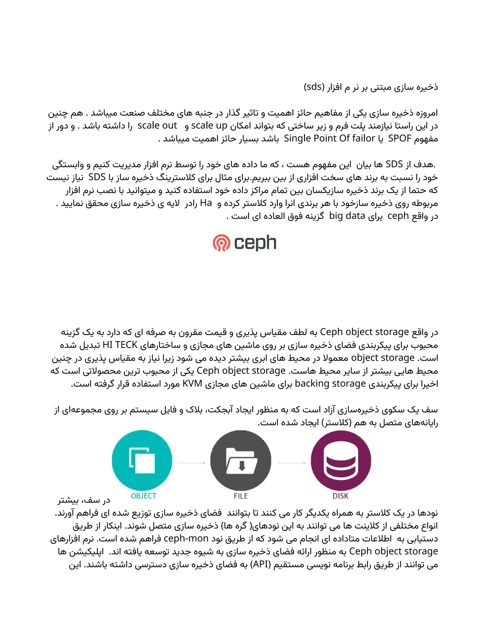 ( ‫افزار‬ ‫م‬ ‫نر‬ ‫بر‬ ‫مبتنی‬ ‫سازی‬ ‫ذخیره‬
sds
)
.
‫چنین‬ ‫هم‬ ‫میباشد‬ ‫صنعت‬ ‫مختلف‬ ‫های‬ ‫جنبه‬ ‫در‬ ‫گذار‬ ‫تاثیر‬ ‫و‬ ‫اهمیت‬ ‫حائز‬ ‫مفاهیم‬ ‫از‬ ‫یکی‬ ‫سازی‬ ‫ذخیره‬ ‫امروزه‬
‫امکان‬ ‫بتواند‬ ‫که‬ ‫ساختی‬ ‫زیر‬ ‫و‬ ‫فرم‬ ‫پلت‬ ‫نیازمند‬ ‫راستا‬ ‫این‬ ‫در‬
scale up
‫و‬
scale out
.
‫از‬ ‫دور‬ ‫و‬ ‫باشد‬ ‫داشته‬ ‫را‬
‫مفهوم‬
SPOF
‫یا‬
Single Point Of failor
. ‫میباشد‬ ‫اهمیت‬ ‫حائز‬ ‫بسیار‬ ‫باشد‬
.
‫از‬ ‫هدف‬
SDS
‫وابستگی‬ ‫و‬ ‫کنیم‬ ‫مدیریت‬ ‫افزار‬ ‫نرم‬ ‫توسط‬ ‫را‬ ‫خود‬ ‫های‬ ‫داده‬ ‫ما‬ ‫که‬ ، ‫هست‬ ‫مفهوم‬ ‫این‬ ‫بیان‬ ‫ها‬
.
‫با‬ ‫ساز‬ ‫ذخیره‬ ‫کالسترینگ‬ ‫برای‬ ‫مثال‬ ‫برای‬ ‫ببریم‬ ‫بین‬ ‫از‬ ‫افزاری‬ ‫سخت‬ ‫های‬ ‫برند‬ ‫به‬ ‫نسبت‬ ‫را‬ ‫خود‬
SDS
‫نیست‬ ‫نیاز‬
‫افزار‬ ‫نرم‬ ‫نصب‬ ‫با‬ ‫میتوانید‬ ‫و‬ ‫کنید‬ ‫استفاده‬ ‫خود‬ ‫داده‬ ‫مراکز‬ ‫تمام‬ ‫بین‬ ‫سازیکسان‬ ‫ذخیره‬ ‫برند‬ ‫یک‬ ‫از‬ ‫حتما‬ ‫که‬
‫و‬ ‫کرده‬ ‫کالستر‬ ‫وارد‬ ‫انرا‬ ‫برندی‬ ‫هر‬ ‫با‬ ‫سازخود‬ ‫ذخیره‬ ‫روی‬ ‫مربوطه‬
Ha
. ‫نمایید‬ ‫محقق‬ ‫سازی‬ ‫ذخیره‬ ‫ی‬ ‫الیه‬ ‫رادر‬
‫واقع‬ ‫در‬
ceph
‫برای‬
big data
. ‫است‬ ‫ای‬ ‫العاده‬ ‫فوق‬ ‫گزینه‬
‫واقع‬ ‫در‬
Ceph object storage
‫گزینه‬ ‫یک‬ ‫به‬ ‫دارد‬ ‫که‬ ‫ای‬ ‫صرفه‬ ‫به‬ ‫مقرون‬ ‫قیمت‬ ‫و‬ ‫پذیری‬ ‫مقیاس‬ ‫لطف‬ ‫به‬
‫ساختارهای‬ ‫و‬ ‫مجازی‬ ‫های‬ ‫ماشین‬ ‫روی‬ ‫بر‬ ‫سازی‬ ‫ذخیره‬ ‫فضای‬ ‫پیکربندی‬ ‫برای‬ ‫محبوب‬
HI TECK
‫شده‬ ‫تبدیل‬
.‫است‬
object storage
‫چنین‬ ‫در‬ ‫پذیری‬ ‫مقیاس‬ ‫به‬ ‫نیاز‬ ‫زیرا‬ ‫شود‬ ‫می‬ ‫دیده‬ ‫بیشتر‬ ‫ابری‬ ‫های‬ ‫محیط‬ ‫در‬ ‫معموال‬
.‫هاست‬ ‫محیط‬ ‫سایر‬ ‫از‬ ‫بیشتر‬ ‫هایی‬ ‫محیط‬
Ceph object storage
‫که‬ ‫است‬ ‫محصوالتی‬ ‫ترین‬ ‫محبوب‬ ‫از‬ ‫یکی‬
‫پیکربندی‬ ‫برای‬ ‫اخیرا‬
backing storage
‫مجازی‬ ‫های‬ ‫ماشین‬ ‫برای‬
KVM
.‫است‬ ‫گرفته‬ ‫قرار‬ ‫استفاده‬ ‫مورد‬
‫از‬ ‫‌ای‬
‫ه‬‫مجموع‬ ‫روی‬ ‫بر‬ ‫سیستم‬ ‫فایل‬ ‫و‬ ‫بالک‬ ،‫آبجکت‬ ‫ایجاد‬ ‫منظور‬ ‫به‬ ‫که‬ ‫است‬ ‫آزاد‬ ‫‌سازی‬
‫ه‬‫ذخیر‬ ‫سکوی‬ ‫یک‬ ‫سف‬
. ) (
‫است‬ ‫شده‬ ‫ایجاد‬ ‫کالستر‬ ‫هم‬ ‫به‬ ‫متصل‬ ‫‌های‬
‫ه‬‫رایان‬
‫بیشتر‬ ،‫سف‬ ‫در‬
.‫آورند‬ ‫فراهم‬ ‫ای‬ ‫شده‬ ‫توزیع‬ ‫سازی‬ ‫ذخیره‬ ‫فضای‬ ‫بتوانند‬ ‫تا‬ ‫کنند‬ ‫می‬ ‫کار‬ ‫یکدیگر‬ ‫همراه‬ ‫به‬ ‫کالستر‬ ‫یک‬ ‫در‬ ‫نودها‬
. ) (
‫طریق‬ ‫از‬ ‫اینکار‬ ‫شوند‬ ‫متصل‬ ‫سازی‬ ‫ذخیره‬ ‫ها‬ ‫گره‬ ‫نودهای‬ ‫این‬ ‫به‬ ‫توانند‬ ‫می‬ ‫ها‬ ‫کالینت‬ ‫از‬ ‫مختلفی‬ ‫انواع‬
‫نود‬ ‫طریق‬ ‫از‬ ‫که‬ ‫شود‬ ‫می‬ ‫انجام‬ ‫ای‬ ‫متاداده‬ ‫اطالعات‬ ‫به‬ ‫دستیابی‬
ceph-mon
.
‫افزارهای‬ ‫نرم‬ ‫است‬ ‫شده‬ ‫فراهم‬
Ceph object storage
.
‫ها‬ ‫اپلیکیشن‬ ‫اند‬ ‫یافته‬ ‫توسعه‬ ‫جدید‬ ‫شیوه‬ ‫به‬ ‫سازی‬ ‫ذخیره‬ ‫فضای‬ ‫ارائه‬ ‫منظور‬ ‫به‬
( ‫مستقیم‬ ‫نویسی‬ ‫برنامه‬ ‫رابط‬ ‫طریق‬ ‫از‬ ‫توانند‬ ‫می‬
API
. )
‫این‬ ‫باشند‬ ‫داشته‬ ‫دسترسی‬ ‫سازی‬ ‫ذخیره‬ ‫فضای‬ ‫به‬
 