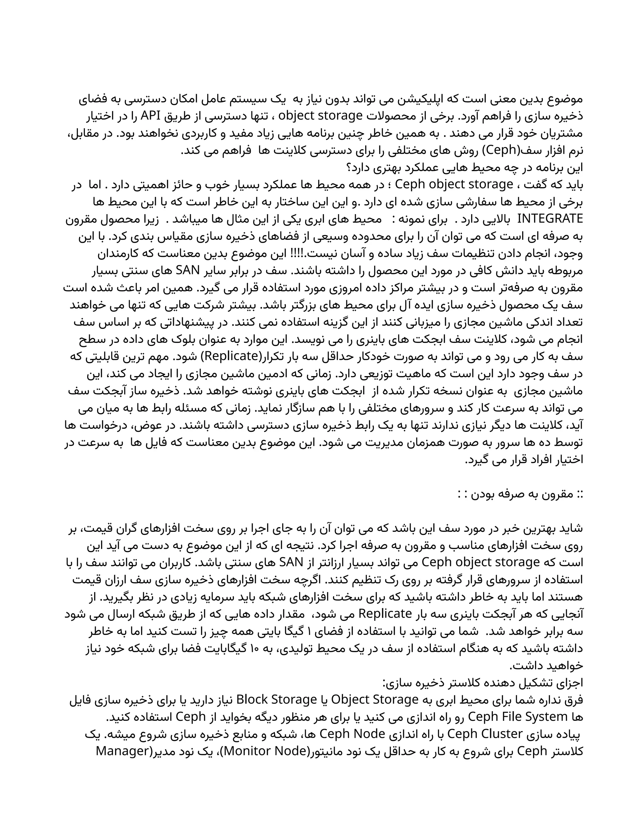 ‫فضای‬ ‫به‬ ‫دسترسی‬ ‫امکان‬ ‫عامل‬ ‫سیستم‬ ‫یک‬ ‫به‬ ‫نیاز‬ ‫بدون‬ ‫تواند‬ ‫می‬ ‫اپلیکیشن‬ ‫که‬ ‫است‬ ‫معنی‬ ‫بدین‬ ‫موضوع‬
.
‫محصوالت‬ ‫از‬ ‫برخی‬ ‫آورد‬ ‫فراهم‬ ‫را‬ ‫سازی‬ ‫ذخیره‬
object storage
‫طریق‬ ‫از‬ ‫دسترسی‬ ‫تنها‬ ،
API
‫اختیار‬ ‫در‬ ‫را‬
. .
،‫مقابل‬ ‫در‬ ‫بود‬ ‫نخواهند‬ ‫کاربردی‬ ‫و‬ ‫مفید‬ ‫زیاد‬ ‫هایی‬ ‫برنامه‬ ‫چنین‬ ‫خاطر‬ ‫همین‬ ‫به‬ ‫دهند‬ ‫می‬ ‫قرار‬ ‫خود‬ ‫مشتریان‬
(‫سف‬ ‫افزار‬ ‫نرم‬
Ceph
. )
‫کند‬ ‫می‬ ‫فراهم‬ ‫ها‬ ‫کالینت‬ ‫دسترسی‬ ‫برای‬ ‫را‬ ‫مختلفی‬ ‫های‬ ‫روش‬
‫دارد؟‬ ‫بهتری‬ ‫عملکرد‬ ‫هایی‬ ‫محیط‬ ‫چه‬ ‫در‬ ‫برنامه‬ ‫این‬
، ‫گفت‬ ‫که‬ ‫باید‬
Ceph object storage
.
‫در‬ ‫اما‬ ‫دارد‬ ‫اهمیتی‬ ‫حائز‬ ‫و‬ ‫خوب‬ ‫بسیار‬ ‫عملکرد‬ ‫ها‬ ‫محیط‬ ‫همه‬ ‫در‬ ‫؛‬
.
‫ها‬ ‫محیط‬ ‫این‬ ‫با‬ ‫که‬ ‫است‬ ‫خاطر‬ ‫این‬ ‫به‬ ‫ساختار‬ ‫این‬ ‫این‬ ‫و‬ ‫دارد‬ ‫ای‬ ‫شده‬ ‫سازی‬ ‫سفارشی‬ ‫ها‬ ‫محیط‬ ‫از‬ ‫برخی‬
INTEGRATE
. : .
‫مقرون‬ ‫محصول‬ ‫زیرا‬ ‫میباشد‬ ‫ها‬ ‫مثال‬ ‫این‬ ‫از‬ ‫یکی‬ ‫ابری‬ ‫های‬ ‫محیط‬ ‫نمونه‬ ‫برای‬ ‫دارد‬ ‫باالیی‬
.
‫این‬ ‫با‬ ‫کرد‬ ‫بندی‬ ‫مقیاس‬ ‫سازی‬ ‫ذخیره‬ ‫فضاهای‬ ‫از‬ ‫وسیعی‬ ‫محدوده‬ ‫برای‬ ‫را‬ ‫آن‬ ‫توان‬ ‫می‬ ‫که‬ ‫است‬ ‫ای‬ ‫صرفه‬ ‫به‬
!!!!.
‫کارمندان‬ ‫که‬ ‫معناست‬ ‫بدین‬ ‫موضوع‬ ‫این‬ ‫نیست‬ ‫آسان‬ ‫و‬ ‫ساده‬ ‫زیاد‬ ‫سف‬ ‫تنظیمات‬ ‫دادن‬ ‫انجام‬ ،‫وجود‬
.
‫سایر‬ ‫برابر‬ ‫در‬ ‫سف‬ ‫باشند‬ ‫داشته‬ ‫را‬ ‫محصول‬ ‫این‬ ‫مورد‬ ‫در‬ ‫کافی‬ ‫دانش‬ ‫باید‬ ‫مربوطه‬
SAN
‫بسیار‬ ‫سنتی‬ ‫های‬
.
‫است‬ ‫شده‬ ‫باعث‬ ‫امر‬ ‫همین‬ ‫گیرد‬ ‫می‬ ‫قرار‬ ‫استفاده‬ ‫مورد‬ ‫امروزی‬ ‫داده‬ ‫مراکز‬ ‫بیشتر‬ ‫در‬ ‫و‬ ‫است‬ ‫‌تر‬
‫ه‬‫صرف‬ ‫به‬ ‫مقرون‬
.
‫خواهند‬ ‫می‬ ‫تنها‬ ‫که‬ ‫هایی‬ ‫شرکت‬ ‫بیشتر‬ ‫باشد‬ ‫بزرگتر‬ ‫های‬ ‫محیط‬ ‫برای‬ ‫آل‬ ‫ایده‬ ‫سازی‬ ‫ذخیره‬ ‫محصول‬ ‫یک‬ ‫سف‬
.
‫سف‬ ‫اساس‬ ‫بر‬ ‫که‬ ‫پیشنهاداتی‬ ‫در‬ ‫کنند‬ ‫نمی‬ ‫استفاده‬ ‫گزینه‬ ‫این‬ ‫از‬ ‫کنند‬ ‫میزبانی‬ ‫را‬ ‫مجازی‬ ‫ماشین‬ ‫اندکی‬ ‫تعداد‬
.
‫سطح‬ ‫در‬ ‫داده‬ ‫های‬ ‫بلوک‬ ‫عنوان‬ ‫به‬ ‫موارد‬ ‫این‬ ‫نویسد‬ ‫می‬ ‫را‬ ‫باینری‬ ‫های‬ ‫ابجکت‬ ‫سف‬ ‫کالینت‬ ،‫شود‬ ‫می‬ ‫انجام‬
(‫تکرار‬ ‫بار‬ ‫سه‬ ‫حداقل‬ ‫خودکار‬ ‫صورت‬ ‫به‬ ‫تواند‬ ‫می‬ ‫و‬ ‫رود‬ ‫می‬ ‫کار‬ ‫به‬ ‫سف‬
Replicate
. )
‫که‬ ‫قابلیتی‬ ‫ترین‬ ‫مهم‬ ‫شود‬
.
‫این‬ ،‫کند‬ ‫می‬ ‫ایجاد‬ ‫را‬ ‫مجازی‬ ‫ماشین‬ ‫ادمین‬ ‫که‬ ‫زمانی‬ ‫دارد‬ ‫توزیعی‬ ‫ماهیت‬ ‫که‬ ‫است‬ ‫این‬ ‫دارد‬ ‫وجود‬ ‫سف‬ ‫در‬
.
‫سف‬ ‫آبجکت‬ ‫ساز‬ ‫ذخیره‬ ‫شد‬ ‫خواهد‬ ‫نوشته‬ ‫باینری‬ ‫های‬ ‫ابجکت‬ ‫از‬ ‫شده‬ ‫تکرار‬ ‫نسخه‬ ‫عنوان‬ ‫به‬ ‫مجازی‬ ‫ماشین‬
.
‫می‬ ‫میان‬ ‫به‬ ‫ها‬ ‫رابط‬ ‫مسئله‬ ‫که‬ ‫زمانی‬ ‫نماید‬ ‫سازگار‬ ‫هم‬ ‫با‬ ‫را‬ ‫مختلفی‬ ‫سرورهای‬ ‫و‬ ‫کند‬ ‫کار‬ ‫سرعت‬ ‫به‬ ‫تواند‬ ‫می‬
.
‫ها‬ ‫درخواست‬ ،‫عوض‬ ‫در‬ ‫باشند‬ ‫داشته‬ ‫دسترسی‬ ‫سازی‬ ‫ذخیره‬ ‫رابط‬ ‫یک‬ ‫به‬ ‫تنها‬ ‫ندارند‬ ‫نیازی‬ ‫دیگر‬ ‫ها‬ ‫کالینت‬ ،‫آید‬
.
‫در‬ ‫سرعت‬ ‫به‬ ‫ها‬ ‫فایل‬ ‫که‬ ‫معناست‬ ‫بدین‬ ‫موضوع‬ ‫این‬ ‫شود‬ ‫می‬ ‫مدیریت‬ ‫همزمان‬ ‫صورت‬ ‫به‬ ‫سرور‬ ‫ها‬ ‫ده‬ ‫توسط‬
.‫گیرد‬ ‫می‬ ‫قرار‬ ‫افراد‬ ‫اختیار‬
: : ::
‫بودن‬ ‫صرفه‬ ‫به‬ ‫مقرون‬
‫بر‬ ،‫قیمت‬ ‫گران‬ ‫افزارهای‬ ‫سخت‬ ‫روی‬ ‫بر‬ ‫اجرا‬ ‫جای‬ ‫به‬ ‫را‬ ‫آن‬ ‫توان‬ ‫می‬ ‫که‬ ‫باشد‬ ‫این‬ ‫سف‬ ‫مورد‬ ‫در‬ ‫خبر‬ ‫بهترین‬ ‫شاید‬
.
‫این‬ ‫آید‬ ‫می‬ ‫دست‬ ‫به‬ ‫موضوع‬ ‫این‬ ‫از‬ ‫که‬ ‫ای‬ ‫نتیجه‬ ‫کرد‬ ‫اجرا‬ ‫صرفه‬ ‫به‬ ‫مقرون‬ ‫و‬ ‫مناسب‬ ‫افزارهای‬ ‫سخت‬ ‫روی‬
‫که‬ ‫است‬
Ceph object storage
‫از‬ ‫ارزانتر‬ ‫بسیار‬ ‫تواند‬ ‫می‬
SAN
.
‫با‬ ‫را‬ ‫سف‬ ‫توانند‬ ‫می‬ ‫کاربران‬ ‫باشد‬ ‫سنتی‬ ‫های‬
.
‫قیمت‬ ‫ارزان‬ ‫سف‬ ‫سازی‬ ‫ذخیره‬ ‫افزارهای‬ ‫سخت‬ ‫اگرچه‬ ‫کنند‬ ‫تنظیم‬ ‫رک‬ ‫روی‬ ‫بر‬ ‫گرفته‬ ‫قرار‬ ‫سرورهای‬ ‫از‬ ‫استفاده‬
.
‫از‬ ‫بگیرید‬ ‫نظر‬ ‫در‬ ‫زیادی‬ ‫سرمایه‬ ‫باید‬ ‫شبکه‬ ‫افزارهای‬ ‫سخت‬ ‫برای‬ ‫که‬ ‫باشید‬ ‫داشته‬ ‫خاطر‬ ‫به‬ ‫باید‬ ‫اما‬ ‫هستند‬
‫بار‬ ‫سه‬ ‫باینری‬ ‫آبجکت‬ ‫هر‬ ‫که‬ ‫آنجایی‬
Replicate
‫شود‬ ‫می‬ ‫ارسال‬ ‫شبکه‬ ‫طریق‬ ‫از‬ ‫که‬ ‫هایی‬ ‫داده‬ ‫مقدار‬ ،‫شود‬ ‫می‬
.
‫فضای‬ ‫از‬ ‫استفاده‬ ‫با‬ ‫توانید‬ ‫می‬ ‫شما‬ ‫شد‬ ‫خواهد‬ ‫برابر‬ ‫سه‬
۱
‫خاطر‬ ‫به‬ ‫اما‬ ‫کنید‬ ‫تست‬ ‫را‬ ‫چیز‬ ‫همه‬ ‫بایتی‬ ‫گیگا‬
‫به‬ ،‫تولیدی‬ ‫محیط‬ ‫یک‬ ‫در‬ ‫سف‬ ‫از‬ ‫استفاده‬ ‫هنگام‬ ‫به‬ ‫که‬ ‫باشید‬ ‫داشته‬
۱۰
‫نیاز‬ ‫خود‬ ‫شبکه‬ ‫برای‬ ‫فضا‬ ‫گیگابایت‬
.‫داشت‬ ‫خواهید‬
:‫سازی‬ ‫ذخیره‬ ‫کالستر‬ ‫دهنده‬ ‫تشکیل‬ ‫اجزای‬
‫به‬ ‫ابری‬ ‫محیط‬ ‫برای‬ ‫شما‬ ‫نداره‬ ‫فرق‬
Object Storage
‫یا‬
Block Storage
‫فایل‬ ‫سازی‬ ‫ذخیره‬ ‫برای‬ ‫یا‬ ‫دارید‬ ‫نیاز‬
‫ها‬
Ceph File System
‫از‬ ‫بخواید‬ ‫دیگه‬ ‫منظور‬ ‫هر‬ ‫برای‬ ‫یا‬ ‫کنید‬ ‫می‬ ‫اندازی‬ ‫راه‬ ‫رو‬
Ceph
.‫کنید‬ ‫استفاده‬
‫سازی‬ ‫پیاده‬
Ceph Cluster
‫اندازی‬ ‫راه‬ ‫با‬
Ceph Node
.
‫یک‬ ‫میشه‬ ‫شروع‬ ‫سازی‬ ‫ذخیره‬ ‫منابع‬ ‫و‬ ‫شبکه‬ ،‫ها‬
‫کالستر‬
Ceph
(‫مانیتور‬ ‫نود‬ ‫یک‬ ‫حداقل‬ ‫به‬ ‫کار‬ ‫به‬ ‫شروع‬ ‫برای‬
Monitor Node
( )
‫مدیر‬ ‫نود‬ ‫یک‬ ،
Manager
 