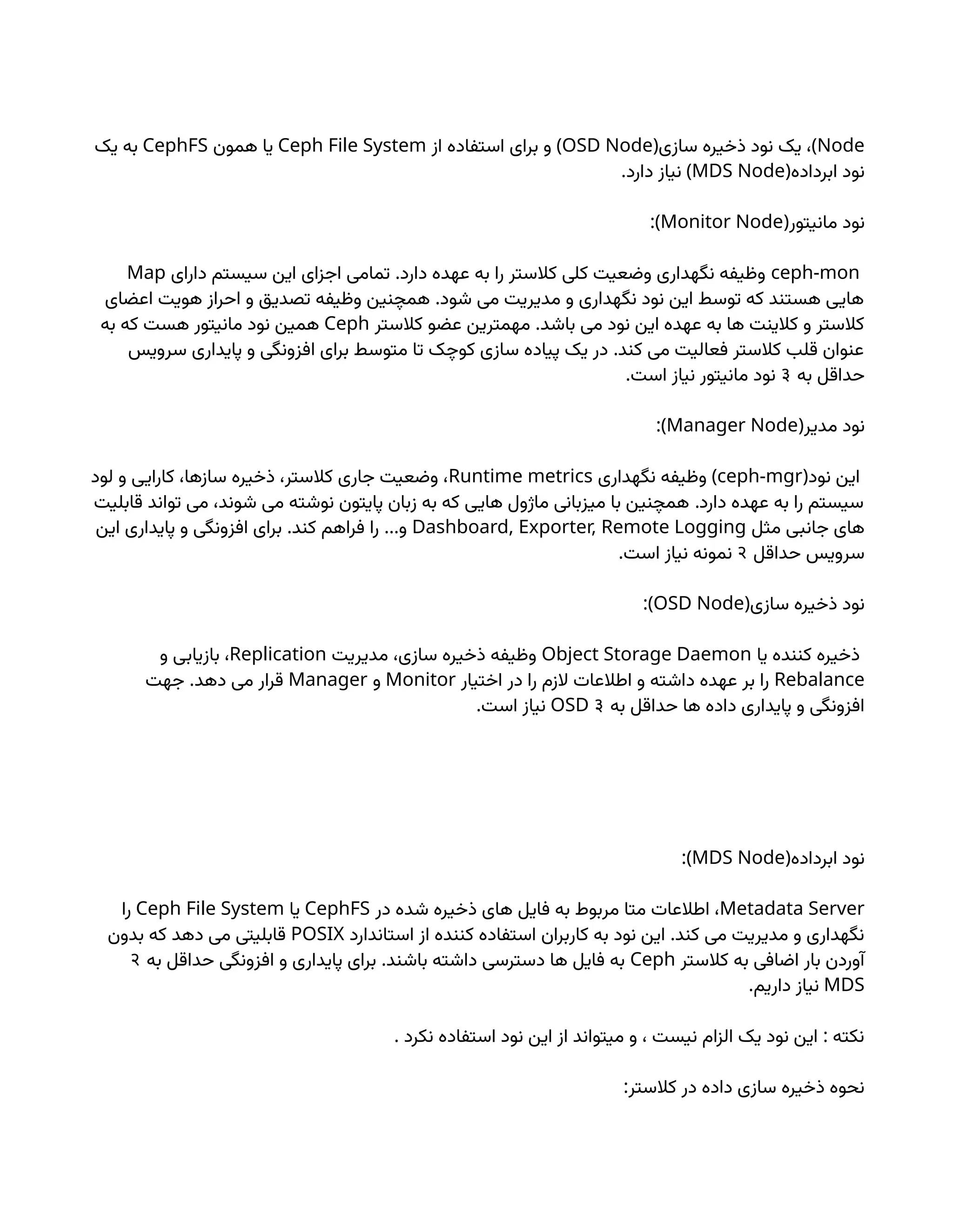 Node
( )
‫سازی‬ ‫ذخیره‬ ‫نود‬ ‫یک‬ ،
OSD Node
)
‫از‬ ‫استفاده‬ ‫برای‬ ‫و‬
Ceph File System
‫همون‬ ‫یا‬
CephFS
‫یک‬ ‫به‬
(‫ابرداده‬ ‫نود‬
MDS Node
. )
‫دارد‬ ‫نیاز‬
(‫مانیتور‬ ‫نود‬
Monitor Node
:)
ceph-mon
.
‫دارای‬ ‫سیستم‬ ‫این‬ ‫اجزای‬ ‫تمامی‬ ‫دارد‬ ‫عهده‬ ‫به‬ ‫را‬ ‫کالستر‬ ‫کلی‬ ‫وضعیت‬ ‫نگهداری‬ ‫وظیفه‬
Map
.
‫اعضای‬ ‫هویت‬ ‫احراز‬ ‫و‬ ‫تصدیق‬ ‫وظیفه‬ ‫همچنین‬ ‫شود‬ ‫می‬ ‫مدیریت‬ ‫و‬ ‫نگهداری‬ ‫نود‬ ‫این‬ ‫توسط‬ ‫که‬ ‫هستند‬ ‫هایی‬
.
‫کالستر‬ ‫عضو‬ ‫مهمترین‬ ‫باشد‬ ‫می‬ ‫نود‬ ‫این‬ ‫عهده‬ ‫به‬ ‫ها‬ ‫کالینت‬ ‫و‬ ‫کالستر‬
Ceph
‫به‬ ‫که‬ ‫هست‬ ‫مانیتور‬ ‫نود‬ ‫همین‬
.
‫سرویس‬ ‫پایداری‬ ‫و‬ ‫افزونگی‬ ‫برای‬ ‫متوسط‬ ‫تا‬ ‫کوچک‬ ‫سازی‬ ‫پیاده‬ ‫یک‬ ‫در‬ ‫کند‬ ‫می‬ ‫فعالیت‬ ‫کالستر‬ ‫قلب‬ ‫عنوان‬
‫به‬ ‫حداقل‬
3
.‫است‬ ‫نیاز‬ ‫مانیتور‬ ‫نود‬
(‫مدیر‬ ‫نود‬
Manager Node
:)
(‫نود‬ ‫این‬
ceph-mgr
)
‫نگهداری‬ ‫وظیفه‬
Runtime metrics
‫لود‬ ‫و‬ ‫کارایی‬ ،‫سازها‬ ‫ذخیره‬ ،‫کالستر‬ ‫جاری‬ ‫وضعیت‬ ،
.
‫قابلیت‬ ‫تواند‬ ‫می‬ ،‫شوند‬ ‫می‬ ‫نوشته‬ ‫پایتون‬ ‫زبان‬ ‫به‬ ‫که‬ ‫هایی‬ ‫ماژول‬ ‫میزبانی‬ ‫با‬ ‫همچنین‬ ‫دارد‬ ‫عهده‬ ‫به‬ ‫را‬ ‫سیستم‬
‫مثل‬ ‫جانبی‬ ‫های‬
Dashboard, Exporter, Remote Logging
. …
‫این‬ ‫پایداری‬ ‫و‬ ‫افزونگی‬ ‫برای‬ ‫کند‬ ‫فراهم‬ ‫را‬ ‫و‬
‫حداقل‬ ‫سرویس‬
2
.‫است‬ ‫نیاز‬ ‫نمونه‬
(‫سازی‬ ‫ذخیره‬ ‫نود‬
OSD Node
:)
‫یا‬ ‫کننده‬ ‫ذخیره‬
Object Storage Daemon
‫مدیریت‬ ،‫سازی‬ ‫ذخیره‬ ‫وظیفه‬
Replication
‫و‬ ‫بازیابی‬ ،
Rebalance
‫اختیار‬ ‫در‬ ‫را‬ ‫الزم‬ ‫اطالعات‬ ‫و‬ ‫داشته‬ ‫عهده‬ ‫بر‬ ‫را‬
Monitor
‫و‬
Manager
.
‫جهت‬ ‫دهد‬ ‫می‬ ‫قرار‬
‫به‬ ‫حداقل‬ ‫ها‬ ‫داده‬ ‫پایداری‬ ‫و‬ ‫افزونگی‬
3
OSD
.‫است‬ ‫نیاز‬
(‫ابرداده‬ ‫نود‬
MDS Node
:)
Metadata Server
‫در‬ ‫شده‬ ‫ذخیره‬ ‫های‬ ‫فایل‬ ‫به‬ ‫مربوط‬ ‫متا‬ ‫اطالعات‬ ،
CephFS
‫یا‬
Ceph File System
‫را‬
.
‫استاندارد‬ ‫از‬ ‫کننده‬ ‫استفاده‬ ‫کاربران‬ ‫به‬ ‫نود‬ ‫این‬ ‫کند‬ ‫می‬ ‫مدیریت‬ ‫و‬ ‫نگهداری‬
POSIX
‫بدون‬ ‫که‬ ‫دهد‬ ‫می‬ ‫قابلیتی‬
‫کالستر‬ ‫به‬ ‫اضافی‬ ‫بار‬ ‫آوردن‬
Ceph
.
‫به‬ ‫حداقل‬ ‫افزونگی‬ ‫و‬ ‫پایداری‬ ‫برای‬ ‫باشند‬ ‫داشته‬ ‫دسترسی‬ ‫ها‬ ‫فایل‬ ‫به‬
2
MDS
.‫داریم‬ ‫نیاز‬
. :
‫نکرد‬ ‫استفاده‬ ‫نود‬ ‫این‬ ‫از‬ ‫میتواند‬ ‫و‬ ، ‫نیست‬ ‫الزام‬ ‫یک‬ ‫نود‬ ‫این‬ ‫نکته‬
:‫کالستر‬ ‫در‬ ‫داده‬ ‫سازی‬ ‫ذخیره‬ ‫نحوه‬
 