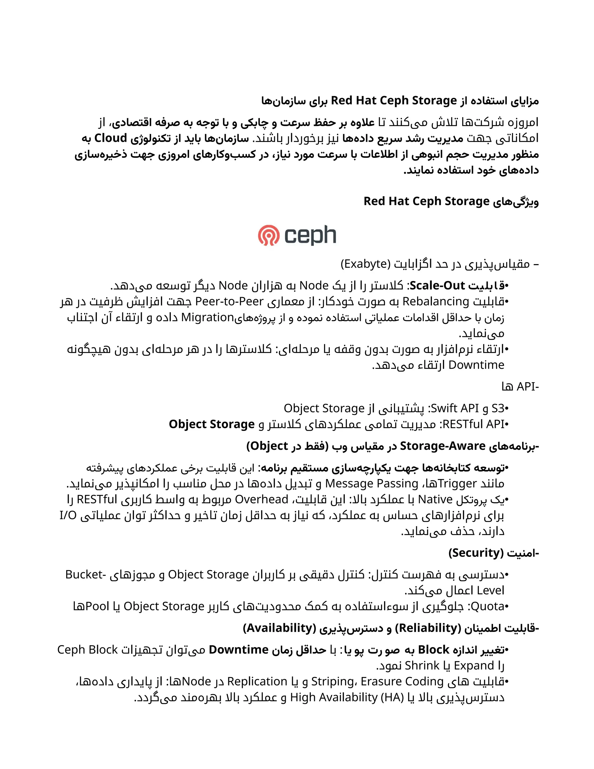 ‫از‬ ‫استفاده‬ ‫مزایای‬
Red Hat Ceph Storage
‫‌ها‬
‫ن‬‫سازما‬ ‫برای‬
‫تا‬ ‫‌کنند‬
‫ی‬‫م‬ ‫تالش‬ ‫‌ها‬
‫ت‬‫شرک‬ ‫امروزه‬
‫اقتصادی‬ ‫صرفه‬ ‫به‬ ‫توجه‬ ‫با‬ ‫و‬ ‫چابکی‬ ‫و‬ ‫سرعت‬ ‫حفظ‬ ‫بر‬ ‫عالوه‬
‫از‬ ،
‫جهت‬ ‫امکاناتی‬
‫‌ها‬
‫ه‬‫داد‬ ‫سریع‬ ‫رشد‬ ‫مدیریت‬
‫برخوردار‬ ‫نیز‬
.‫باشند‬
‫تکنولوژی‬ ‫از‬ ‫باید‬ ‫‌ها‬
‫ن‬‫سازما‬
Cloud
‫به‬
‫‌سازی‬
‫ه‬‫ذخیر‬ ‫جهت‬ ‫امروزی‬ ‫‌وکارهای‬
‫ب‬‫کس‬ ‫در‬ ،‫نیاز‬ ‫مورد‬ ‫سرعت‬ ‫با‬ ‫اطالعات‬ ‫از‬ ‫انبوهی‬ ‫حجم‬ ‫مدیریت‬ ‫منظور‬
.‫نمایند‬ ‫استفاده‬ ‫خود‬ ‫‌های‬
‫ه‬‫داد‬
‫‌های‬
‫ی‬‫ویژگ‬
Red Hat Ceph Storage
( –
‫اگزابایت‬ ‫حد‬ ‫در‬ ‫‌پذیری‬
‫س‬‫مقیا‬
Exabyte
)
•
‫ت‬‫ی‬‫بل‬‫ا‬ ‫ق‬
Scale-Out
:
‫یک‬ ‫از‬ ‫را‬ ‫کالستر‬
Node
‫هزاران‬ ‫به‬
Node
.‫‌دهد‬
‫ی‬‫م‬ ‫توسعه‬ ‫دیگر‬
•
‫قابلیت‬
Rebalancing
:
‫معماری‬ ‫از‬ ‫خودکار‬ ‫صورت‬ ‫به‬
Peer-to-Peer
‫هر‬ ‫در‬ ‫ظرفیت‬ ‫افزایش‬ ‫جهت‬
‫‌های‬
‫ه‬‫پروژ‬ ‫از‬ ‫و‬ ‫نموده‬ ‫استفاده‬ ‫عملیاتی‬ ‫اقدامات‬ ‫حداقل‬ ‫با‬ ‫زمان‬
Migration
‫اجتناب‬ ‫آن‬ ‫ارتقاء‬ ‫و‬ ‫داده‬
.‫‌نماید‬
‫ی‬‫م‬
•
:
‫هیچگونه‬ ‫بدون‬ ‫‌ای‬
‫ه‬‫مرحل‬ ‫هر‬ ‫در‬ ‫را‬ ‫کالسترها‬ ‫‌ای‬
‫ه‬‫مرحل‬ ‫یا‬ ‫وقفه‬ ‫بدون‬ ‫صورت‬ ‫به‬ ‫‌افزار‬
‫م‬‫نر‬ ‫ارتقاء‬
Downtime
.‫‌دهد‬
‫ی‬‫م‬ ‫ارتقاء‬
-
API
‫ها‬
•
S3
‫و‬
Swift API
:
‫از‬ ‫پشتیبانی‬
Object Storage
•
RESTful API
:
‫و‬ ‫کالستر‬ ‫عملکردهای‬ ‫تمامی‬ ‫مدیریت‬
Object Storage
-
‫‌های‬
‫ه‬‫برنام‬
Storage-Aware
(
‫در‬ ‫فقط‬ ‫وب‬ ‫مقیاس‬ ‫در‬
Object
)
•
‫برنامه‬ ‫مستقیم‬ ‫‌سازی‬
‫ه‬‫یکپارچ‬ ‫جهت‬ ‫‌ها‬
‫ه‬‫کتابخان‬ ‫توسعه‬
:
‫پیشرفته‬ ‫عملکردهای‬ ‫برخی‬ ‫قابلیت‬ ‫این‬
‫مانند‬
Trigger
،‫ها‬
Message Passing
.‫‌نماید‬
‫ی‬‫م‬ ‫امکانپذیر‬ ‫را‬ ‫مناسب‬ ‫محل‬ ‫در‬ ‫‌ها‬
‫ه‬‫داد‬ ‫تبدیل‬ ‫و‬
•
‫پروتکل‬ ‫یک‬
Native
:
،‫قابلیت‬ ‫این‬ ‫باال‬ ‫عملکرد‬ ‫با‬
Overhead
‫کاربری‬ ‫واسط‬ ‫به‬ ‫مربوط‬
RESTful
‫را‬
‫عملیاتی‬ ‫توان‬ ‫حداکثر‬ ‫و‬ ‫تاخیر‬ ‫زمان‬ ‫حداقل‬ ‫به‬ ‫نیاز‬ ‫که‬ ،‫عملکرد‬ ‫به‬ ‫حساس‬ ‫‌افزارهای‬
‫م‬‫نر‬ ‫برای‬
I/O
.‫‌نماید‬
‫ی‬‫م‬ ‫حذف‬ ،‫دارند‬
( -
‫امنیت‬
Security
)
•
:
‫کاربران‬ ‫بر‬ ‫دقیقی‬ ‫کنترل‬ ‫کنترل‬ ‫فهرست‬ ‫به‬ ‫دسترسی‬
Object Storage
‫مجوزهای‬ ‫و‬
Bucket-
Level
.‫‌کند‬
‫ی‬‫م‬ ‫اعمال‬
•
Quota
:
‫کاربر‬ ‫‌های‬
‫ت‬‫محدودی‬ ‫کمک‬ ‫به‬ ‌
‫ه‬‫سوءاستفاد‬ ‫از‬ ‫جلوگیری‬
Object Storage
‫یا‬
Pool
‫ها‬
( -
‫اطمینان‬ ‫قابلیت‬
Reliability
( )
‫‌پذیری‬
‫س‬‫دستر‬ ‫و‬
Availability
)
•
‫اندازه‬ ‫تغییر‬
Block
‫ا‬‫ی‬ ‫پو‬ ‫رت‬ ‫صو‬ ‫به‬
:
‫با‬
‫زمان‬ ‫حداقل‬
Downtime
‫تجهیزات‬ ‫‌توان‬
‫ی‬‫م‬
Ceph Block
‫را‬
Expand
‫یا‬
Shrink
.‫نمود‬
•
‫های‬ ‫قابلیت‬
Striping، Erasure Coding
‫یا‬ ‫و‬
Replication
‫در‬
Node
:
،‫‌ها‬
‫ه‬‫داد‬ ‫پایداری‬ ‫از‬ ‫ها‬
‫یا‬ ‫باال‬ ‫‌پذیری‬
‫س‬‫دستر‬
(
High Availability (HA
.‫‌گردد‬
‫ی‬‫م‬ ‫‌مند‬
‫ه‬‫بهر‬ ‫باال‬ ‫عملکرد‬ ‫و‬
 