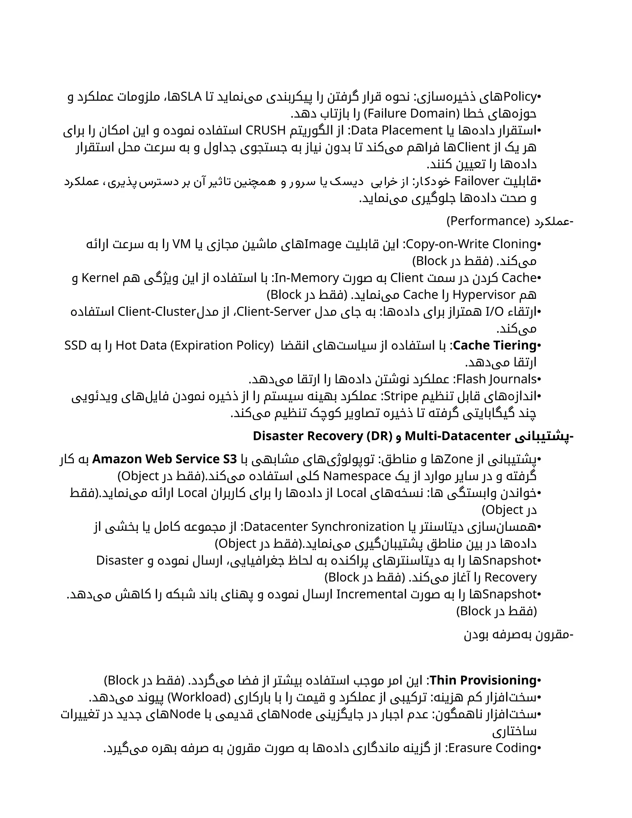 •
Policy
:
‫تا‬ ‫‌نماید‬
‫ی‬‫م‬ ‫پیکربندی‬ ‫را‬ ‫گرفتن‬ ‫قرار‬ ‫نحوه‬ ‫‌سازی‬
‫ه‬‫ذخیر‬ ‫های‬
SLA
‫و‬ ‫عملکرد‬ ‫ملزومات‬ ،‫ها‬
( ‫خطا‬ ‫‌های‬
‫ه‬‫حوز‬
Failure Domain
. )
‫دهد‬ ‫بازتاب‬ ‫را‬
•
‫یا‬ ‫‌ها‬
‫ه‬‫داد‬ ‫استقرار‬
Data Placement
:
‫الگوریتم‬ ‫از‬
CRUSH
‫برای‬ ‫را‬ ‫امکان‬ ‫این‬ ‫و‬ ‫نموده‬ ‫استفاده‬
‫از‬ ‫یک‬ ‫هر‬
Client
‫استقرار‬ ‫محل‬ ‫سرعت‬ ‫به‬ ‫و‬ ‫جداول‬ ‫جستجوی‬ ‫به‬ ‫نیاز‬ ‫بدون‬ ‫تا‬ ‫‌کند‬
‫ی‬‫م‬ ‫فراهم‬ ‫ها‬
.‫کنند‬ ‫تعیین‬ ‫را‬ ‫‌ها‬
‫ه‬‫داد‬
•
‫قابلیت‬
Failover
:
‫رد‬‫عملک‬ ،‫دسترس‌پذیری‬ ‫بر‬ ‫آن‬ ‫تاثیر‬ ‫همچنین‬ ‫و‬ ‫ر‬‫سرو‬ ‫یا‬ ‫دیسک‬ ‫بی‬‫خرا‬ ‫از‬ ‫ار‬‫دک‬‫خو‬
.‫‌نماید‬
‫ی‬‫م‬ ‫جلوگیری‬ ‫‌ها‬
‫ه‬‫داد‬ ‫صحت‬ ‫و‬
( -
‫رد‬‫عملک‬
Performance
)
•
Copy-on-Write Cloning
:
‫قابلیت‬ ‫این‬
Image
‫یا‬ ‫مجازی‬ ‫ماشین‬ ‫های‬
VM
‫ارائه‬ ‫سرعت‬ ‫به‬ ‫را‬
( .
‫در‬ ‫فقط‬ ‫‌کند‬
‫ی‬‫م‬
Block
)
•
Cache
‫سمت‬ ‫در‬ ‫کردن‬
Client
‫صورت‬ ‫به‬
In-Memory
:
‫هم‬ ‫ویژگی‬ ‫این‬ ‫از‬ ‫استفاده‬ ‫با‬
Kernel
‫و‬
‫هم‬
Hypervisor
‫را‬
Cache
( .
‫در‬ ‫فقط‬ ‫‌نماید‬
‫ی‬‫م‬
Block
)
•
‫ارتقاء‬
I/O
:
‫مدل‬ ‫جای‬ ‫به‬ ‫‌ها‬
‫ه‬‫داد‬ ‫برای‬ ‫همتراز‬
Client-Server
‫مدل‬ ‫از‬ ،
Client-Cluster
‫استفاده‬
.‫‌کند‬
‫ی‬‫م‬
•
Cache Tiering
:
‫انقضا‬ ‫‌های‬
‫ت‬‫سیاس‬ ‫از‬ ‫استفاده‬ ‫با‬
(
Hot Data (Expiration Policy
‫به‬ ‫را‬
SSD
.‫‌دهد‬
‫ی‬‫م‬ ‫ارتقا‬
•
Flash Journals
. :
‫‌دهد‬
‫ی‬‫م‬ ‫ارتقا‬ ‫را‬ ‫‌ها‬
‫ه‬‫داد‬ ‫نوشتن‬ ‫عملکرد‬
•
‫تنظیم‬ ‫قابل‬ ‫‌های‬
‫ه‬‫انداز‬
Stripe
:
‫ویدئویی‬ ‫‌های‬
‫ل‬‫فای‬ ‫نمودن‬ ‫ذخیره‬ ‫از‬ ‫را‬ ‫سیستم‬ ‫بهینه‬ ‫عملکرد‬
.‫‌کند‬
‫ی‬‫م‬ ‫تنظیم‬ ‫کوچک‬ ‫تصاویر‬ ‫ذخیره‬ ‫تا‬ ‫گرفته‬ ‫گیگابایتی‬ ‫چند‬
-
‫پشتیبانی‬
Multi-Datacenter
( ‫و‬
Disaster Recovery (DR
•
‫از‬ ‫پشتیبانی‬
Zone
:
‫با‬ ‫مشابهی‬ ‫‌های‬
‫ی‬‫توپولوژ‬ ‫مناطق‬ ‫و‬ ‫ها‬
Amazon Web Service S3
‫کار‬ ‫به‬
‫یک‬ ‫از‬ ‫موارد‬ ‫سایر‬ ‫در‬ ‫و‬ ‫گرفته‬
Namespace
(.
‫در‬ ‫فقط‬ ‫‌کند‬
‫ی‬‫م‬ ‫استفاده‬ ‫کلی‬
Object
)
•
:
‫‌های‬
‫ه‬‫نسخ‬ ‫ها‬ ‫وابستگی‬ ‫خواندن‬
Local
‫کاربران‬ ‫برای‬ ‫را‬ ‫‌ها‬
‫ه‬‫داد‬ ‫از‬
Local
(.
‫فقط‬ ‫‌نماید‬
‫ی‬‫م‬ ‫ارائه‬
‫در‬
Object
)
•
‫یا‬ ‫‌سنتر‬
‫ا‬‫دیت‬ ‫‌سازی‬
‫ن‬‫همسا‬
Datacenter Synchronization
:
‫از‬ ‫بخشی‬ ‫یا‬ ‫کامل‬ ‫مجموعه‬ ‫از‬
(.
‫در‬ ‫فقط‬ ‫‌نماید‬
‫ی‬‫م‬ ‫‌گیری‬
‫ن‬‫پشتیبا‬ ‫مناطق‬ ‫بین‬ ‫در‬ ‫‌ها‬
‫ه‬‌
‫د‬‫دا‬
Object
)
•
Snapshot
‫و‬ ‫نموده‬ ‫ارسال‬ ،‫جغرافیایی‬ ‫لحاظ‬ ‫به‬ ‫پراکنده‬ ‫دیتاسنترهای‬ ‫به‬ ‫را‬ ‫ها‬
Disaster
Recovery
( .
‫در‬ ‫فقط‬ ‫‌کند‬
‫ی‬‫م‬ ‫آغاز‬ ‫را‬
Block
)
•
Snapshot
‫صورت‬ ‫به‬ ‫را‬ ‫ها‬
Incremental
.‫‌دهد‬
‫ی‬‫م‬ ‫کاهش‬ ‫را‬ ‫شبکه‬ ‫باند‬ ‫پهنای‬ ‫و‬ ‫نموده‬ ‫ارسال‬
(
‫در‬ ‫فقط‬
Block
)
-
‫بودن‬ ‫‌صرفه‬
‫ه‬‫ب‬ ‫مقرون‬
•
Thin Provisioning
( . :
‫در‬ ‫فقط‬ ‫‌گردد‬
‫ی‬‫م‬ ‫فضا‬ ‫از‬ ‫بیشتر‬ ‫استفاده‬ ‫موجب‬ ‫امر‬ ‫این‬
Block
)
•
( :
‫بارکاری‬ ‫با‬ ‫را‬ ‫قیمت‬ ‫و‬ ‫عملکرد‬ ‫از‬ ‫ترکیبی‬ ‫هزینه‬ ‫کم‬ ‫‌افزار‬
‫ت‬‫سخ‬
Workload
. )
‫‌دهد‬
‫ی‬‫م‬ ‫پیوند‬
•
:‫ناهمگون‬ ‫‌افزار‬
‫ت‬‫سخ‬
‫جایگزینی‬ ‫در‬ ‫اجبار‬ ‫عدم‬
Node
‫با‬ ‫قدیمی‬ ‫های‬
Node
‫تغییرات‬ ‫در‬ ‫جدید‬ ‫های‬
‫ساختاری‬
•
Erasure Coding
:
‫ماندگاری‬ ‫گزینه‬ ‫از‬
‫‌ها‬
‫ه‬‫داد‬
‫صورت‬ ‫به‬
.‫‌گیرد‬
‫ی‬‫م‬ ‫بهره‬ ‫صرفه‬ ‫به‬ ‫مقرون‬
 