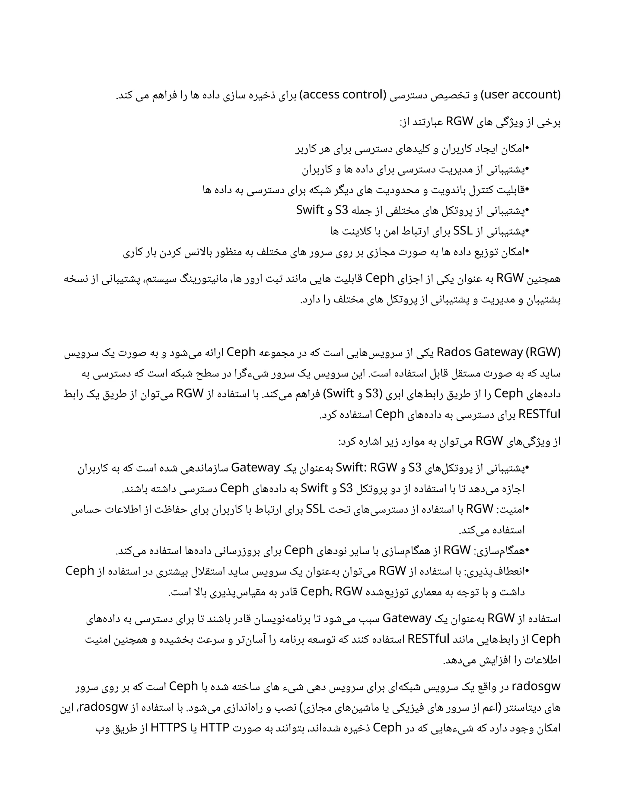 (
user account
‫رسی‬‫ت‬‫دس‬ ‫صیص‬ ‫تخ‬ ‫و‬
( )
access control
.‫د‬‫ن‬‫ک‬ ‫می‬ ‫راهم‬‫ف‬ ‫را‬ ‫ها‬ ‫داده‬ ‫ی‬‫ز‬‫سا‬ ‫یره‬ ‫خ‬‫ذ‬ ‫برای‬ )
‫های‬ ‫ی‬‫گ‬‫ژ‬‫وی‬ ‫ز‬‫ا‬ ‫ی‬ ‫خ‬‫بر‬
RGW
:‫ز‬‫ا‬ ‫د‬‫ن‬‫ت‬‫عبار‬
•
‫کاربر‬ ‫هر‬ ‫برای‬ ‫رسی‬‫ت‬‫دس‬ ‫کلیدهای‬ ‫و‬
‫ن‬
‫کاربرا‬ ‫اد‬ ‫ایج‬
‫ن‬
‫امکا‬
•
‫ن‬
‫کاربرا‬ ‫و‬ ‫ها‬ ‫داده‬ ‫برای‬ ‫رسی‬‫ت‬‫دس‬ ‫ت‬‫مدیری‬ ‫ز‬‫ا‬ ‫ی‬‫ن‬‫یبا‬‫ت‬ ‫ش‬‫پ‬
•
‫ها‬ ‫داده‬ ‫به‬ ‫رسی‬‫ت‬‫دس‬ ‫برای‬ ‫بکه‬ ‫ش‬ ‫ر‬‫گ‬‫دی‬ ‫های‬ ‫ت‬‫محدودی‬ ‫و‬ ‫ت‬‫دوی‬‫ن‬‫با‬ ‫رل‬‫نت‬‫ک‬ ‫ت‬‫ابلی‬‫ق‬
•
‫مله‬ ‫ج‬ ‫ز‬‫ا‬ ‫ی‬‫ف‬‫ل‬‫ت‬ ‫خ‬‫م‬ ‫های‬ ‫کل‬‫ت‬‫پرو‬ ‫ز‬‫ا‬ ‫ی‬‫ن‬‫یبا‬‫ت‬ ‫ش‬‫پ‬
3
S
‫و‬
Swift
•
‫ز‬‫ا‬ ‫ی‬‫ن‬‫یبا‬‫ت‬ ‫ش‬‫پ‬
SSL
‫ها‬ ‫نت‬‫کلای‬ ‫با‬
‫ن‬
‫ام‬ ‫باط‬‫ت‬‫ار‬ ‫برای‬
•
‫کاری‬ ‫بار‬
‫ن‬
‫کرد‬ ‫س‬‫ن‬‫بالا‬ ‫ور‬ ‫ظ‬‫ن‬‫م‬ ‫به‬ ‫ف‬‫ل‬‫ت‬ ‫خ‬‫م‬ ‫های‬ ‫سرور‬ ‫روی‬ ‫بر‬ ‫ی‬‫ز‬‫ا‬ ‫مج‬ ‫ت‬‫صور‬ ‫به‬ ‫ها‬ ‫داده‬ ‫یع‬‫ز‬‫و‬‫ت‬ ‫ن‬
‫امکا‬
‫ن‬
‫ی‬‫ن‬ ‫همچ‬
RGW
‫ای‬‫ز‬ ‫اج‬ ‫ز‬‫ا‬ ‫یکی‬
‫ن‬
‫وا‬‫ن‬‫ع‬ ‫به‬
Ceph
‫ه‬ ‫خ‬‫س‬‫ن‬ ‫ز‬‫ا‬ ‫ی‬‫ن‬‫یبا‬‫ت‬ ‫ش‬‫پ‬ ،‫م‬‫ت‬‫سیس‬ ‫گ‬‫ن‬‫وری‬‫ت‬‫ی‬‫ن‬‫ما‬ ،‫ها‬ ‫ارور‬ ‫ت‬‫ب‬‫ث‬ ‫د‬‫ن‬‫ن‬‫ما‬ ‫هایی‬ ‫ت‬‫ابلی‬‫ق‬
.‫دارد‬ ‫را‬ ‫ف‬‫ل‬‫ت‬ ‫خ‬‫م‬ ‫های‬ ‫کل‬‫ت‬‫پرو‬ ‫ز‬‫ا‬ ‫ی‬‫ن‬‫یبا‬‫ت‬ ‫ش‬‫پ‬ ‫و‬ ‫ت‬‫مدیری‬ ‫و‬
‫ن‬
‫یبا‬‫ت‬ ‫ش‬‫پ‬
Rados Gateway (RGW)
‫موعه‬ ‫مج‬ ‫در‬ ‫که‬ ‫ت‬‫اس‬ ‫‌هایی‬
‫س‬‫سروی‬ ‫ز‬‫ا‬ ‫یکی‬
Ceph
‫سرویس‬ ‫یک‬ ‫ت‬‫صور‬ ‫به‬ ‫و‬ ‫ود‬ ‫ش‬‌
‫ی‬‫م‬ ‫ه‬‫ئ‬‫ارا‬
‫به‬ ‫رسی‬‫ت‬‫دس‬ ‫که‬ ‫ت‬‫اس‬ ‫بکه‬ ‫ش‬ ‫سطح‬ ‫در‬ ‫را‬‫گ‬‫یء‬ ‫ش‬ ‫سرور‬ ‫یک‬ ‫سرویس‬
‫ن‬
‫ای‬ . ‫ت‬‫اس‬ ‫اده‬‫ف‬‫ت‬‫اس‬ ‫ابل‬‫ق‬ ‫ل‬‫ق‬‫ت‬‫مس‬ ‫ت‬‫صور‬ ‫به‬ ‫که‬ ‫ساید‬
‫‌های‬
‫ه‬‫داد‬
Ceph
‫ابری‬ ‫‌های‬
‫ط‬‫راب‬ ‫ق‬‫طری‬ ‫ز‬‫ا‬ ‫را‬
(
3
S
‫و‬
Swift
‫ز‬‫ا‬ ‫اده‬‫ف‬‫ت‬‫اس‬ ‫با‬ .‫د‬‫ن‬‫‌ک‬
‫ی‬‫م‬ ‫راهم‬‫ف‬ )
RGW
‫رابط‬ ‫یک‬ ‫ق‬‫طری‬ ‫ز‬‫ا‬
‫ن‬
‫وا‬‫ت‬‌
‫ی‬‫م‬
RESTful
‫‌های‬
‫ه‬‫داد‬ ‫به‬ ‫رسی‬‫ت‬‫دس‬ ‫برای‬
Ceph
.‫کرد‬ ‫اده‬‫ف‬‫ت‬‫اس‬
‫‌های‬
‫ی‬‫گ‬‫ژ‬‫وی‬ ‫ز‬‫ا‬
RGW
:‫کرد‬ ‫اره‬ ‫ش‬‫ا‬ ‫یر‬‫ز‬ ‫موارد‬ ‫به‬
‫ن‬
‫وا‬‫ت‬‌
‫ی‬‫م‬
•
‫‌های‬
‫ل‬‫ک‬‫ت‬‫پرو‬ ‫ز‬‫ا‬ ‫ی‬‫ن‬‫یبا‬‫ت‬ ‫ش‬‫پ‬
3
S
‫و‬
:
Swift RGW
‫یک‬
‫ن‬
‫وا‬‫ن‬‫‌ع‬
‫ه‬‫ب‬
Gateway
‫ن‬
‫کاربرا‬ ‫به‬ ‫که‬ ‫ت‬‫اس‬ ‫ده‬ ‫ش‬ ‫دهی‬‫ن‬‫ما‬‫ز‬‫سا‬
‫کل‬‫ت‬‫پرو‬ ‫دو‬ ‫ز‬‫ا‬ ‫اده‬‫ف‬‫ت‬‫اس‬ ‫با‬ ‫ا‬‫ت‬ ‫‌دهد‬
‫ی‬‫م‬ ‫ه‬‫ز‬‫ا‬ ‫اج‬
3
S
‫و‬
Swift
‫‌های‬
‫ه‬‫داد‬ ‫به‬
Ceph
.‫د‬‫ن‬ ‫ش‬‫با‬ ‫ه‬‫ت‬ ‫ش‬‫دا‬ ‫رسی‬‫ت‬‫دس‬
•
: ‫ت‬‫ی‬‫ن‬‫ام‬
RGW
‫ت‬‫ح‬‫ت‬ ‫‌های‬
‫ی‬‫رس‬‫ت‬‫دس‬ ‫ز‬‫ا‬ ‫اده‬‫ف‬‫ت‬‫اس‬ ‫با‬
SSL
‫حساس‬ ‫ت‬‫اطلاعا‬ ‫ز‬‫ا‬ ‫ت‬ ‫ظ‬‫ا‬‫ف‬‫ح‬ ‫برای‬
‫ن‬
‫کاربرا‬ ‫با‬ ‫باط‬‫ت‬‫ار‬ ‫برای‬
.‫د‬‫ن‬‫‌ک‬
‫ی‬‫م‬ ‫اده‬‫ف‬‫ت‬‫اس‬
•
:‫ی‬‫ز‬‫‌سا‬
‫م‬‫ا‬‫گ‬‫هم‬
RGW
‫ودهای‬‫ن‬ ‫سایر‬ ‫با‬ ‫ی‬‫ز‬‫‌سا‬
‫م‬‫ا‬‫گ‬‫هم‬ ‫ز‬‫ا‬
Ceph
.‫د‬‫ن‬‫‌ک‬
‫ی‬‫م‬ ‫اده‬‫ف‬‫ت‬‫اس‬ ‫‌ها‬
‫ه‬‫داد‬ ‫ی‬‫ن‬‫رسا‬‫ز‬‫برو‬ ‫برای‬
•
‫ز‬‫ا‬ ‫اده‬‫ف‬‫ت‬‫اس‬ ‫با‬ :‫یری‬ ‫ذ‬‫‌پ‬ ‫ف‬‫عطا‬‫ن‬‫ا‬
RGW
‫ز‬‫ا‬ ‫اده‬‫ف‬‫ت‬‫اس‬ ‫در‬ ‫ری‬‫ت‬ ‫ش‬‫بی‬ ‫لال‬‫ق‬‫ت‬‫اس‬ ‫ساید‬ ‫سرویس‬ ‫یک‬
‫ن‬
‫وا‬‫ن‬‫‌ع‬
‫ه‬‫ب‬ ‫ن‬
‫وا‬‫ت‬‌
‫ی‬‫م‬
Ceph
‫ده‬ ‫ش‬‌
‫ع‬‫ی‬‫ز‬‫و‬‫ت‬ ‫معماری‬ ‫به‬ ‫ه‬ ‫وج‬‫ت‬ ‫با‬ ‫و‬ ‫ت‬ ‫ش‬‫دا‬
Ceph، RGW
. ‫ت‬‫اس‬ ‫بالا‬ ‫یری‬ ‫ذ‬‫‌پ‬
‫س‬‫یا‬‫ق‬‫م‬ ‫به‬ ‫ادر‬‫ق‬
‫ز‬‫ا‬ ‫اده‬‫ف‬‫ت‬‫اس‬
RGW
‫یک‬
‫ن‬
‫وا‬‫ن‬‫‌ع‬
‫ه‬‫ب‬
Gateway
‫‌های‬
‫ه‬‫داد‬ ‫به‬ ‫رسی‬‫ت‬‫دس‬ ‫برای‬ ‫ا‬‫ت‬ ‫د‬‫ن‬ ‫ش‬‫با‬ ‫ادر‬‫ق‬ ‫ن‬
‫ویسا‬‫ن‬‌
‫ه‬‫ام‬‫ن‬‫بر‬ ‫ا‬‫ت‬ ‫ود‬ ‫ش‬‌
‫ی‬‫م‬ ‫سبب‬
Ceph
‫د‬‫ن‬‫ن‬‫ما‬ ‫‌هایی‬
‫ط‬‫راب‬ ‫ز‬‫ا‬
RESTful
‫ت‬‫ی‬‫ن‬‫ام‬
‫ن‬
‫ی‬‫ن‬ ‫همچ‬ ‫و‬ ‫یده‬ ‫ش‬ ‫خ‬‫ب‬ ‫ت‬‫سرع‬ ‫و‬ ‫ر‬‫ت‬‌
‫ن‬
‫آسا‬ ‫را‬ ‫امه‬‫ن‬‫بر‬ ‫وسعه‬‫ت‬ ‫که‬ ‫د‬‫نن‬‫ک‬ ‫اده‬‫ف‬‫ت‬‫اس‬
.‫‌دهد‬
‫ی‬‫م‬ ‫ش‬‫ای‬‫ز‬‫ف‬‫ا‬ ‫را‬ ‫ت‬‫اطلاعا‬
radosgw
‫با‬ ‫ده‬ ‫ش‬ ‫ه‬‫ت‬ ‫خ‬‫سا‬ ‫های‬ ‫یء‬ ‫ش‬ ‫دهی‬ ‫سرویس‬ ‫برای‬ ‫‌ای‬
‫ه‬‫بک‬ ‫ش‬ ‫سرویس‬ ‫یک‬ ‫ع‬‫ق‬‫وا‬ ‫در‬
Ceph
‫سرور‬ ‫روی‬ ‫بر‬ ‫که‬ ‫ت‬‫اس‬
‫ز‬‫ا‬ ‫اده‬‫ف‬‫ت‬‫اس‬ ‫با‬ .‫ود‬ ‫ش‬‌
‫ی‬‫م‬ ‫ی‬‫ز‬‫دا‬‫ن‬‫‌ا‬
‫ه‬‫را‬ ‫و‬ ‫صب‬‫ن‬ ‫ی‬‫ز‬‫ا‬ ‫مج‬ ‫‌های‬
‫ن‬
‫ی‬ ‫ش‬‫ما‬ ‫یا‬ ‫یکی‬‫ز‬‫ی‬‫ف‬ ‫های‬ ‫سرور‬ ‫ز‬‫ا‬ ‫اعم‬ ‫ر‬‫نت‬‫اس‬‫ت‬‫دی‬ ‫های‬
) (
radosgw
‫ن‬
‫ای‬ ،
‫در‬ ‫که‬ ‫‌هایی‬
‫ء‬‌
‫ی‬ ‫ش‬ ‫که‬ ‫دارد‬ ‫ود‬ ‫وج‬
‫ن‬
‫امکا‬
Ceph
‫ت‬‫صور‬ ‫به‬ ‫د‬‫ن‬‫ن‬‫وا‬‫ت‬‫ب‬ ،‫د‬‫ن‬‫‌ا‬
‫ه‬‫د‬ ‫ش‬ ‫یره‬ ‫خ‬‫ذ‬
HTTP
‫یا‬
HTTPS
‫وب‬ ‫ق‬‫طری‬ ‫ز‬‫ا‬
 